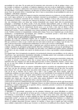 personalidade de cada aluno. De um modo geral, há momentos mais estressantes na vida de qualquer criança, como
por exemplo, as mudanças, as novidades, as exigências adaptativas, uma nova escola ou, simplesmente, a adaptação à
adolescência. As crianças e adolescentes como ocorrem em qualquer outra faixa etária, reagem diferentemente diante
das adversidades e necessidades adaptativas, são diferentes na maneira de lidar com as tensões da vida. É exatamente
nessas fases de provação afetiva e emocional que vêem à tona as características da personalidade de cada um, as
fragilidades e dificuldades adaptativas.
Os alunos podem trazer consigo um conjunto de situações emocionais intrínsecas ou extrínsecas, ou seja, podem trazer
para escola alguns problemas de sua própria constituição emocional (ou personalidade) e, extrinsecamente, podem
apresentar as conseqüências emocionais de suas vivências sociais e familiares. Como se sabe, a escola é um universo
de circunstâncias pessoais e existenciais que requerem do educador, ao menos uma boa dose de bom senso, quando
não, uma abordagem direta com alunos que acabam demandando uma atuação muito além do posicionamento
pedagógico e metodológico da prática escolar. O tão mal afamado "aluno-problema", pode ser reflexo de algum
transtorno emocional, muitas vezes advindo de relações familiares conturbadas, de situações trágicas ou transtornos do
desenvolvimento, e esse tipo de estigmatização docente passa a ser um fardo a mais, mais um dilema e aflição
emocional agravante. Para esses casos, o conhecimento e sensibilidade dos professores podem se constituir em um
bálsamo para corações e mentes conturbados, essas crianças geralmente são incompreendidas tanto em casa como na
escola. Também costumam ser marginalizadas e isoladas pelos colegas. Nesse caso, é importante que a escola ofereça
atendimento e acompanhamento personalizado, para estimular o crescimento pessoal e social dessas crianças,
educação deve ser uma parceria, senão não funciona.
2.2 - Atitudes docentes para melhoria comportamental dos alunos
Um aluno que tenha uma autoimagem negativa, que se considera um fracassado, mesmo reconhecendo a sua
dificuldade, provavelmente vai buscar nas outras pessoas que estão ao seu redor responsabilidade pelo seu fracasso?
Dirá que o professor é chato, ou que a matéria não serve para nada ou mesmo que os colegas é que são ruins. Esse
aluno acaba por desenvolver comportamentos problemáticos na sala de aula, ou torna-se indisciplinado.
Para lidar com a indisciplina, em primeiro lugar, é importante que o professor garanta em sua relação com os alunos
condições igualitárias de participação, proporcionando diferentes contribuições para o processo de aprendizagem. Na
verdade, a questão da indisciplina ou da disciplina tem sido muitas vezes utilizada para justificar práticas autoritárias
por um lado e, de outro, estimular uma espécie de domínio por parte os aluno, o que prejudica o projeto pedagógico da
escola.
Em segundo lugar, fazer da inquietação, da agitação e da movimentação elementos que possibilitem o ato de conhecer.
Transformar o que aparentemente denominamos indisciplina em disciplina poderá estar construindo, na interação da
sala de aula, o surgimento da criatividade e o nascimento do novo.
Você pode observar que tanto o aluno “problema” como o aluno “excelente” possuem uma característica comum, que
é o querer se mostrar, ou tornar-se visível. Eles se tornam visíveis, nos fazendo felizes ou nos fazendo sofrer. É
importante notar que, enquanto esses tipos de aluno aparecem mais, os outros, considerados “normais”, correm o risco
de cair em uma zona sombria, do esquecimento. Não podemos nos esquecer de que cada aluno é singular, único,
diferente do outro.
O fato de dar importância apenas aos aspectos considerados negativos ou positivos do comportamento de um aluno
pode fazer com que não prestemos atenção na relação que estamos construindo com ele dia-a-dia. Essa postura
provavelmente fará com que evidenciamos uma prática muito comum, que é a superficialidade com que a escola ou
cada um de nós se relaciona com os outros, com o saber e com a própria vida. Dessa maneira, aquilo que
consideramos problema, na nossa relação com os alunos, deve ser transformado em um momento de reflexão sobre
nossa prática, sobre as dúvidas que aqueles alunos-problema fazem nascer em nós a respeito de nosso papel de
professores-educadores. Cabe então, ao professor, enquanto educador, participar da formação de seus alunos,
garantindo uma relação que evite que uns se calem, outros apenas obedeçam e outros dominem, estabelecendo
condições para a colaboração, a compreensão mútua e uma boa comunicação.
A intervenção do professor é fundamental para que as interações sociais que acontecem na sala de aula façam parte da
formação de todos os que dela participam. É importante fornecer aos alunos referencias que possibilitem uma relação
de confiança e respeito mútuo para que as questões afetivas, emocionais, presentes no processo de aprendizagem,
possam ser discutidas e ressignificadas.
3. AÇÕES PREVENTIVAS DA INDISCIPLINA E AGRESSIVIDADE ATRAVÉS DE TEMAS
TRANSVERSAIS
A indisciplina e a agressividade representam um dos principais fenômenos que geram dificuldades no contexto
escolar. Esse fato vem se agravando de tal forma que nem a escola, nem a família conseguem solucionar o problema.
Tal fenômeno é caracterizado de diversas formas, porém, as idéias acerca desse tema estão longe de serem
consensuais. Procuramos discutir os sentidos atribuídos por alunos do ensino fundamental ao fenômeno “indisciplina e
agressividade escolar”, as causas que são consideradas por eles como geradoras desse fenômeno e a avaliação das
medidas que estão sendo tomadas para resolver ou amenizar o problema. Partimos do pressuposto que, se desejamos
intervir na realidade educacional, devemos conhecer, de antemão, a forma como os sujeitos que estão envolvidos
nessa realidade compreendem os dilemas que vivenciam e as alternativas de modificação dessa situação. Piaget (1977,
 