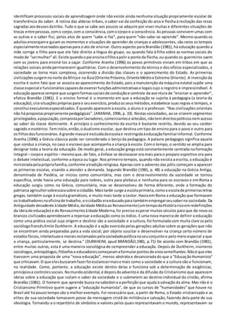 identificam processos sociais de aprendizagem onde não existe ainda nenhuma situação propriamente escolar de
transferência do saber. A rotina das aldeias tribais, o saber vai da confecção do arco e flecha à recitação das rezas
sagradas aosdeusesdatribo. Tudo o que se sabe aos poucos se adquire por viver muitas e diferentes situações de
trocas entre pessoas,como corpo,com a consciência,comocorpo e a consciência. As pessoas convivem umas com
as outras e o saber flui, pelos atos de quem “sabe-e-faz”, para quem “não-sabe-se-aprende”. Mesmo quando os
adultosencorajame guiam os momentos e situações de aprender de crianças e adolescentes, são raros os tempos
especialmentereservadosapenaspara o ato de ensinar. Outro aspecto para Brandão (1981), há educação quando a
mãe corrige o filho para que ele fale direito a língua do grupo, ou quando fala à filha sobre as normas sociais do
modode “sermulher”ali.Existe quandoopai ensinaofilhoapolira ponta da flecha,ou quando os guerreiros saem
com os jovens para ensiná-los a caçar. Conforme Aranha (1996) os povos primitivos viviam em tribos em que as
relações sociais ainda permanecem igualitárias. Com o desenvolvimento da técnica e dos ofícios especializados, a
sociedade se torna mais complexa, ocorrendo a divisão das classes e o aparecimento do Estado. As primeiras
civilizaçõessurgemnonorte daÁfricae na Ásia(Oriente Próximo,OrienteMédioe Extremo Oriente). A invenção da
escrita é outro fato que se associa ao aparecimento do Estado, pois a manutenção da máquina estatal supõe uma
classe especial e funcionárioscapazesde exercerfunçõesadministrativase legaiscujo o registro e imprescindível. A
educaçãoaparece sempre que surgemformassociaisde conduçãoe controle da aventura de “ensinar-e-aprender”,
efatiza Brandão (1981). E o ensino formal é o momento em que a educação se sujeita à pedagogia (a teoria da
educação);cria situaçõesprópriasparao seuexercício,produzosseusmétodos,estabelece suas regras e tempos, e
constitui executoresespecializados. É quando aparecem a escola, o aluno e o professor. “Nas civilizações orientais
não há propostaspropriamente pedagógicas”. (ARANHA, 1996, p. 33). Nestas sociedades, ao se criarem segmentos
privilegiados,apopulação,compostaporlavradores,comerciantese artesãos,nãotemdireitospolíticosnemacesso
ao saber da classe dominante. A princípio o conhecimento da escrita é bastante restrito, devido ao seu caráter
sagrado e esotérico.Teminício,então,o dualismo escolar, que destina um tipo de ensino para o povo e outro para
os filhosdosfuncionários.A grande massaé excluídadaescolae restringidaàeducaçãofamiliarinformal. Conforme
Aranha (1996) a Grécia clássica pode ser considerada o berço da pedagogia. A palavra pedagogos significa aquele
que conduz a criança, no caso o escravo que acompanha a criança à escola. Com o tempo, o sentido se amplia para
designar toda a teoria da educação. De modo geral, a educação grega está constantemente centrada na formação
integral – corpoe espírito – mesmoque,de fato, a ênfase se deslocasse ora mais para o preparo esportivo ora para
o debate intelectual, conforme a época ou lugar. Nos primeiro tempos, quando não existia a escrita, a educação é
ministradapelaprópriafamília,conforme atradiçãoreligiosa.Apenas com o advento das pólis começam a aparecer
as primeiras escolas, visando a atender a demanda. Segundo Brandão (1981, p. 48) a educação na Grécia Antiga,
denominada de Paidéia, se iniciou como comunitária, mas com o desenvolvimento da sociedade se tornou
específica, onde havia uma educação para nobres, outra para plebeus e nenhuma para os escravos e em Roma a
educação surgiu como na Grécia, comunitária, mas se desenvolveu de forma diferente, onde a formação do
patriarca agricultorsobressaiasobre ocidadão.Maistarde surge a escolaprimária,comoa escolade primeirasletras
gregas, também surge à escola gramáticos, e muito mais tarde a Lector. Havia em Roma a educação que formavam
os trabalhadoresnaoficinade trabalho,e ocidadão eraeducadopara tambémempregarseusaberna sociedade.Da
Antiguidade decadente àIdade Média,daIdade Médiaao Renascimento(umtempodaHistóriaricoemredefinições
da ideiade educação) e do RenascimentoàIdade Moderna,foi preciso esperar muitos séculos para que de novo os
brancos civilizadosaprendessem a repensar a educação como os índios. E uma nova maneira de definir a educação
como uma prática social cuja origem e destino são a sociedade e a cultura, foi formulada com muita clareza pelo
sociólogofrancêsEmile Durkheim. A educação é a ação exercida pelas gerações adultas sobre as gerações que não
se encontram ainda preparadas para a vida social; por objeto suscitar e desenvolver na criança certo número de
estadosfísicos,intelectuaise moraisreclamadospelasociedadepolíticanoseuconjunto e pelo meio especial a que
a criança, particularmente, se destina." (DURKHEIM, apud BRANDÃO,1981, p.71) De acordo com Brandão (1981),
entre muitas outras, esta é uma maneira sociológica de compreender a educação. Depois de Durkheim, inúmeros
sociólogos,antropólogos,filósofose educadorescomeçaramaformularpontosde vistasemelhantes.Nãoé que eles
tivessem uma proposta de uma "nova educação", menos abstrata e desancorada do que a "Educação Humanista"
que criticavam.O que elesbuscaramfazerfoi esclarecermaise mais como a sociedade e a cultura são e funcionam,
na realidade. Como, portanto, a educação existe dentro delas e funciona sob a determinação de exigências,
princípiose controlessociais.Nomundoocidental,é depoisdoadventoe da difusão do Cristianismo que aparecem
ideias sobre a educação que isolam o saber da sociedade e o submetem ao destino individual do cristão, afirma
Brandão (1981). O homem que aprende busca na sabedoria a perfeição que ajuda à salvação da alma. Mas não é o
Cristianismo Primitivo quem sugere a "educação humanista", de que os cursos de "humanidades" que houve no
Brasil até há pouco tempo são o melhor exemplo. Foi necessário que, a partir de Roma, o Estado cristianizado e as
elites de sua sociedade tomassem posse da mensagem cristã de militância e salvação, fazendo dela parte de sua
ideologia. Tornando-a o repertório de símbolos e valores pelos quais representavam o mundo, representavam-se
 