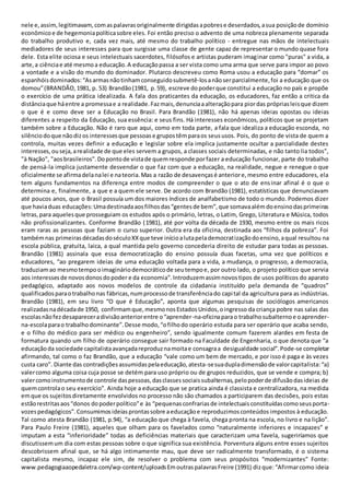 nele e,assim,legitimavam,comaspalavrasoriginalmente dirigidasapobrese deserdados,asua posiçãode domínio
econômicoe de hegemoniapolíticasobre eles. Foi então preciso o advento de uma nobreza plenamente separada
do trabalho produtivo e, cada vez mais, até mesmo do trabalho político - entregue nas mãos de intelectuais
mediadores de seus interesses para que surgisse uma classe de gente capaz de representar o mundo quase fora
dele. Esta elite ociosa e seus intelectuais sacerdotes, filósofos e artistas puderam imaginar como "puras" a vida, a
arte,a ciênciae até mesmoa educação.A educaçãopassa a ser vista como uma arma que serve para impor ao povo
a vontade e a visão do mundo do dominador. Plutarco descreveu como Roma usou a educação para “domar” os
espanhóisdominados:“Asarmasnãotinhamconseguidosubmetê-losanãoserparcialmente,foi a educação que os
domou”(BRANDÃO,1981, p. 53) Brandão(1981, p.59), escreve dopoderque constitui a educação no país e propõe
o exercício de uma prática idealizada. A fala dos praticantes da educação, os educadores, faz então a critica da
distânciaque háentre a promessae a realidade.Fazmais,denunciaaalteraçãopara piordas própriasleisque dizem
o que é e como deve ser a Educação no Brasil. Para Brandão (1981), não há apenas ideias opostas ou ideias
diferentes a respeito da Educação, sua essência: e seus fins. Há interesses econômicos, políticos que se projetam
também sobre a Educação. Não é raro que aqui, como em toda parte, a fala que idealiza a educação esconda, no
silênciodoque nãodizos interessesque pessoase grupostêmparaos seususos. Pois, do ponto de vista de quem a
controla, muitas vezes definir a educação e legislar sobre ela implica justamente ocultar a parcialidade destes
interesses,ouseja,arealidade de que eles servem a grupos, a classes sociais determinadas, e não tanto lia todos",
"à Nação", "aosbrasileiros".Dopontode vistade quemresponde porfazer a educação funcionar, parte do trabalho
de pensá-la implica justamente desvendar o que faz com que a educação, na realidade, negue e renegue o que
oficialmente se afirmadelanalei e nateoria.Mas a razão de desavençasé anteriore,mesmo entre educadores, ela
tem alguns fundamentos na diferença entre modos de compreender o que o ato de ensinar afinal é o que o
determina e, finalmente, a que e a quem ele serve. De acordo com Brandão (1981), estatísticas que denunciavam
até poucos anos, que o Brasil possuía um dos maiores índices de analfabetismo de todo o mundo. Podemos dizer
que haviaduas educações:Umadestinadaaosfilhosdas“gentesde bem”,que somavaalémdoensinodasprimeiras
letras,para aquelesque prosseguiam os estudos após o primário, letras, o Latim, Grego, Literatura e Música, todos
não profissionalizantes. Conforme Brandão (1981), até por volta da década de 1930, mesmo entre os mais ricos
eram raras as pessoas que faziam o curso superior. Outra era da oficina, destinada aos “filhos da pobreza”. Foi
tambémnas primeirasdécadasdoséculoXXque teve inícioalutapelademocratizaçãodoensino,aqual resultou na
escola pública, gratuita, laica, a qual mantida pelo governo concederia direito de estudar para todas as pessoas.
Brandão (1981) assinala que essa democratização do ensino possuía duas facetas, uma vez que políticos e
educadores, “ao pregarem ideias de uma educação voltada para a vida, a mudança, o progresso, a democracia,
traduziamao mesmotempooimagináriodemocráticode seutempoe, por outro lado, o projeto político que servia
aos interessesde novosdonosdopoder e da economia”.Introduzemassimnovostipos de usos políticos do aparato
pedagógico, adaptado aos novos modelos de controle da cidadania instituído pela demanda de “quadros”
qualificadosparaotrabalhonas fábricas,numprocessode transferênciado capital da agricultura para as indústrias.
Brandão (1981), em seu livro “O que é Educação”, aponta que algumas pesquisas de sociólogos americanos
realizadasnadécadade 1950, confirmamque,mesmonosEstadosUnidos,oingresso da criança pobre nas salas das
escolasnãofezdesapareceradivisãoanteriorentre o“aprender-na-oficinaparao trabalhosubalternoe oaprender-
na-escolaparao trabalhodominante”.Desse modo,“ofilhodo operário estuda para ser operário que acaba sendo,
e o filho do médico para ser médico ou engenheiro”, sendo igualmente comum fazerem alardes em festa de
formatura quando um filho de operário consegue sair formado na Faculdade de Engenharia, o que denota que “a
educaçãoda sociedade capitalistaavançadareproduznamoitae consagraa desigualdade social”.Pode-se completar
afirmando, tal como o faz Brandão, que a educação “vale como um bem de mercado, e por isso é paga e às vezes
custa caro”. Diante das contradiçõesassumidaspelaeducação,atesta-sesuadupladimensãode valorcapitalista:“a)
valercomo alguma coisa cuja posse se detém para uso próprio ou de grupos reduzidos, que se vende e compra; b)
valercomoinstrumentode controle daspessoas,dasclassessociaissubalternas,pelopoderde difusãodasideias de
quemcontrolao seu exercício”. Ainda hoje a educação que se pratica ainda é classista e centralizadora, na medida
emque os sujeitosdiretamente envolvidos no processo não são chamados a participarem das decisões, pois estas
estãorestritasaos“donos dopoderpolítico”e às “pequenasconfrariasde intelectuaisconstituídascomoseusporta-
vozespedagógicos”.Consumimosideiasprontassobre aeducaçãoe reproduzimosconteúdos impostos à educação.
Tal como atesta Brandão (1981, p.94), “a educação que chega à favela, chega pronta na escola, no livro e na lição”.
Para Paulo Freire (1981), aqueles que olham para os favelados como “naturalmente inferiores e incapazes” e
imputam a esta “inferioridade” todas as deficiências materiais que caracterizam uma favela, sugeriríamos que
discutissemum dia com estas pessoas sobre o que significa sua existência. Porventura alguns entre esses sujeitos
descobrissem afinal que, se há algo intimamente mau, que deve ser radicalmente transformado, é o sistema
capitalista mesmo, incapaz ele sim, de resolver o problema com seus propósitos “modernizantes” Fonte:
www.pedagogiaaopedaletra.com/wp-content/uploadsEmoutraspalavrasFreire (1991) dizque:“Afirmarcomo ideia
 