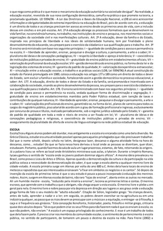 o que negacomo prática é o que move o mecanismodaeducaçãoautoritáriana sociedade desigual”.Narealidade,a
educação escolar, revestida de sua nova configuração democrática, camufla na prática o que promete na teoria, a
proclamada igualdade. LEI 9394/96 - A Lei das Diretrizes e Bases da Educação Nacional, a LDB só veio acrescentar
informaçõese obrigatoriedadesde extremaimportância na educação do Brasil, pois de acordo com ela, a educação
é um direito de todos e as crianças precisam ter acesso ao ensino desde os primeiros anos de vida, com a inclusão
dessas em creches e em pré-escolas. Art. 1º A educação abrange os processos formativos que se desenvolvem na
vidafamiliar,naconvivênciahumana,notrabalho,nasinstituições de ensino e pesquisa, nos movimentos sociais e
organizações da sociedade civil e nas manifestações culturais. Art. 2º A educação, dever da família e do Estado,
inspirada nos princípios de liberdade e nos ideais de solidariedade humana, tem por finalidade o pleno
desenvolvimentodoeducando,seupreparopara o exercício da cidadania e sua qualificação para o trabalho. Art. 3º
O ensinoseráministradocombase nosseguintesprincípios:I – igualdade de condiçõesparao acessoe permanência
na escola; II – liberdade de aprender, ensinar, pesquisar e divulgar a cultura, o pensamento, a arte e o saber; III –
pluralismo de ideiase de concepções pedagógicas; IV – respeito à liberdade e apreço à tolerância; V – coexistência
de instituiçõespúblicase privadasde ensino; VI – gratuidade do ensino público em estabelecimentos oficiais; VII –
valorizaçãodoprofissional daeducaçãoescolar;VIII –gestãodemocráticadoensinopúblico,na forma desta lei e da
legislaçãodossistemasde ensino;IX –garantia de padrão de qualidade;X – valorizaçãodaexperiência extraescolar;
XI – vinculação entre a educação escolar, o trabalho e as práticas sociais (LDB, Lei 9394/96) A atual constituição do
estado do Paraná promulgada em 1989, coloca a educação nos artigos 177 a 189 como um direito de todos e dever
do Estado, sem excluir a família e sociedade, fortalecendo assim a gestão democrática no processo educacional, a
saber: Art. 177. A educação, direito de todos e dever do Estado e da família, será promovida e incentivada com a
colaboraçãoda sociedade,visandoaoplenodesenvolvimentodapessoa,seupreparoparao exercíciodacidadania e
sua qualificaçãoparao trabalho.Art.178. O ensinoseráministradocom base nos seguintes princípios: I - igualdade
de condição para acesso e permanência na escola, vedada qualquer forma de discriminação e segregação; II -
gratuidade de ensino em estabelecimentos mantidos pelo Poder Público estadual, com isenção de taxas e
contribuiçõesde qualquernatureza;III - liberdadede aprender,ensinar,pesquisare divulgaropensamento, a arte e
o saber;IV - valorizaçãodosprofissionaisdoensino,garantindo-se,na forma da lei, planos de carreira para todos os
cargos do magistériopúblico,pisosalarialde acordocom o grau de formaçãoprofissional e ingresso,exclusivamente
por concursode provase títulos,realizadoperiodicamente, sob o regime jurídico adotado pelo Estado; V – garantia
de padrão de qualidade em toda a rede e níveis de ensino a ser fixada em lei; VI - pluralismo de ideias e de
concepções pedagógicas e religiosas, e coexistência de instituições públicas e privadas de ensino; VII -
asseguramento da pluralidade de oferta de ensino de língua estrangeira na rede pública estadual de educação.
ESCOLA
Escola/liceuAlgunsalunospodematé duvidar,masantigamente a escola era encarada como uma bela diversão. Na
Grécia Clássica,estudareraumaatividade possível apenasparaaquelesprivilegiadosque não precisavam trabalhar.
Daí que o nome scholé, depois schola no latim, designava lazer, descanso o alguma atividade feita na hora do
descanso, como... estudar! Do que se fazia nessa hora derivou o local onde as pessoas se divertiam, quer dizer,
estudavam.Portanto,quandofazemosdasalade aulaum lugarprazeroso,estamos, de fato, retornando às origens.
Já a palavra liceu se refere ao local onde Aristóteles ministrava suas aulas, o lykeion. Durante o Império Romano,
lycaeuganhou o sentido de "escola onde os jovens podiam dominar alguns ofícios". A mesma ideia prevaleceu no
Brasil,comoprova o Liceude Artes e Ofícios. Apenas quando a democratização da cultura e da participação na vida
pública coloca a necessidade da democratização do saber, é que surge a escola aberta a qualquer menino livre da
cidade-estado. A escola primária surge em Atenas por volta do ano 600 a.C. Antes dela havia locais de ensino de
metecose rapsodistasque aosinteressadosensinavam "a fixar em símbolos os negócios e os cantos". Só depois da
invenção da escola de primeiras letras é que o seu estudo é pouco a pouco incorporado à educação dos meninos
nobres.Assim,surgememAtenasescolasde bairro,nãoraro "lojas de ensinar”, aberta entre as outras no mercado.
Ali um humilde mestre- escola, "reduzido pela miséria a ensinar", leciona as primeiras letras e contas. O menino
escravo,que aprende como trabalhoa que o obrigam, não chegasequer a esta escola. O menino livre e plebe u em
geral para nela.O meninolivre e nobre passa por ela depressa em direção aos lugares e aos graus onde a educação
grega forma de fato o seu modelo de "adulto educado". Citação de Sólon, legislador grego: "As crianças devem,
antes de tudo, aprender a nadar e a ler; em seguida, os pobres devem exercitar-se na agricultura ou em uma
indústriaqualquer,aopassoque osricosdevemse preocuparcom a músicae a equitação,e entregar-se àfilosofia,à
caça e à frequência aos ginásios." Esta concepção Xenofonte, historiador, poeta, filósofo e militar grego, criticaria
quase doisséculosdepois:"Sóosque podemcriar os seusfilhosparanãofazeremnadaé que osenviam à escola; os
que não podem, não enviam." A escola é um espaço privilegiado do conhecimento. E esse é um trabalho de todos
que delafazemparte.É precisocriar nosmembrosda comunidade escolar,osentimentode pertencimento à escola
pública, no sentido de participarem, de tomarem um pouco o destino da escola na mão. Para Freire (2002) a
 