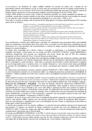 A toxicomania é um fenômeno de origem múltipla resultante do encontro do sujeito com o produto de um
determinado contexto sócio-histórico, ou seja, as causas para sua ocorrência não devem ser legadas exclusivamente ao
próprio indivíduo ou ao seu contexto. Deve-se levar em consideração também que nem todas as formas de consumo de
produtos tóxicos não devem ser necessariamente rotuladas como toxicomanias (CAVALCANTE, 1997).
Campos (2001) define toxicomania como “estado de intoxicação periódico ou crônico, prejudicial ao indivíduo e à
sociedade, causado pelo consumo repetido de uma droga, em que há incontrolável desejo ou necessidade de consumi-
la e de aumentar a dose, levando a uma dependência psicológica e às vezes física.” (2001, p. 92).
Nem todos os usuários de drogas estão no mesmo nível de dependência. Cavalcante apud Olivenstein (1997) classifica
quatro níveis de usuários:
Usuários recreativos - consumidores que fazem uso de maneira muito episódica e que não sofrem
prejuízos no seu equilíbrio socioprofissional ou escolar,afetivo ou familiar
Usuários ocasionais - aqueles que têm uso das drogas de forma mais repetitiva,mas sem chegar a
comprometer o equilíbrio sócio-familiar, escolar, etc.
Usuários semi-ocasionais – sujeitos eu já apresentam um ou mais sinais-sintomas indicando já o
início de uma ruptura na vida do indivíduo como faltas ou fugas da escola, distúrbios de sono e das
condutasalimentares,por exemplo.
Adolescentestoxicomânicos – aqueles cuja relação jovem-droga forma um duo indissociável,
invadindo a vida relacional e afetiva. É o adolescente que apresenta todos os seus interesses de
alguma forma ligadosao consumo de drogas.
Essa classificação é exclusiva para adolescentes e não pode ser considerada como permanente dado à personalidade
ainda em estruturação, característica dessa faixa etária. Deve, no entanto, servir de alerta para os problemas que este
jovem possa vir a estar passando, não necessariamente o consumo de drogas, possíveis expressões de dificuldades
psíquicas ou mesmo familiares.
As drogas mais consumidas são o álcool, o tabaco, a maconha, as anfetaminas e os barbitúricos. Dos contatos
realizados com drogas o álcool mostra ser, de acordo com DÉA, SANTOS E ITAKURA apud CEBRID(2002), a
substância entorpecente mais presente nas experiências dos jovens. Sendo que mais de 50% dos estudantes
pesquisados na faixa de idade de 10 aos 12 anos já fizeram uso dessa droga.
O consumo de drogas nessa faixa de idade teria conseqüências múltiplas, dentre elas prejuízo da cognição, capacidade
de julgamento, do humor e das relações interpessoais, além do risco de dependência, superdosagem, acidentes, danos
físicos e psicológicos e morte prematura. Além disso, as alterações da percepção e reações psicomotoras resultantes
do uso da droga podem levar a acidentes fatais e ao suicídio. Somando-se a esses fatores existe ainda a possibilidade
do aumento das possibilidades de envolvimento em crimes e prostituição para financiar o próprio hábito (GIUSTI,
2008).
Os adolescentes toxicomaníacos estariam, conforme apontam MARQUES e CRUZ (2008), em mais riscos do que os
já convencionalmente existentes em se tratando de adultos. As substâncias psicoativas aumentariam a probabilidade de
acidentes e violência incidindo, de acordo com os autores, sobre o já fragilizado mecanismo de autopreservação desses
sujeitos.
Ainda segundo os autores o uso de drogas constitui “um grave problema de saúde pública, comsérias conseqüências
pessoais e sociaisno futuro dosjovense de toda a sociedade”. Sendo assim a temática deve prioritariamente ser foco
de discussões por parte dos pais e educadores bem como ser alvo de políticas públicas que visem trabalhar a situação.
Processos de socialização e drogadição - Faz parte da Síndrome Normal da Adolescência (ABERATURY e
KUOBEL, 1981), a tendência grupal do indivíduo na busca da identidade. Existe segundo os autores um processo de
superidentificação em massa tornando-se por vezes muito difícil a separação da turma, dos caprichos ou modas em
relação à vestimenta, costumes e preferências como um todo. Na adolescência há em geral a mudança de figuras de
referência do círculo familiar para o grupo de amizades. Para os adolescentes com uma sustentação não adequada do
projeto identificatório, a sensação de “vazio existencial” é constante. Este não poupará esforços na busca por “algo”
que amenize sua instabilidade e insegurança, (TAKEUTI, 2002).
A incidência do uso de drogas entre adolescentes é considerada alta quando comparada as outras faixas populacionais.
Autores como Becker (2000), explicam esse fato fazendo referência ao contexto de geralmente difícil transição e
busca de auto-afirmação e enquadramento com a nova identidade nascente. Dentre as experiências de descoberta as
drogas quase sempre fazem presentes
A vivência desse período se faz de maneira conflituosa e as pressões do meio ambiente mostram-se de maneira mais
representativa. O ingresso no consumo de drogas aconteceria na maioria das vezes por influência dos colegas,
(TAKEUTI, 2002). A busca dos amigos para fugir dos conflitos familiares e a sede por transgressões fariam parte do
comportamento característico dessa faixa de idade.
De acordo com RIBEIRO E TOROSSIAN et al(1998) “a adolescência é caracterizada como um período complexo
no qual as drogas podemser usadas, entre outras coisas, como umartifício virtual para catalisar a resolução dessas
tarefas”. Sendo assim em nossa cultura, durante essa fase da vida é bastante comum que o jovem entre em contato
com algum tipo de droga durante o processo de socialização que ocorre durante a adolescência.
 