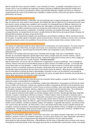 Não há solução fácil. Mas é essencial trabalhar - como conteúdos de ensino - as questões relacionadas à moral e ao
convívio social e criarum ambiente de cooperação. Pesquisa realizada em 2008 pela Organização dos Estados Ibero-
Americanos com cerca de 8,7 mil professores mostrou que 83% deles defendem medidas mais duras em relaçãoao
comportamento dos alunos, 67% acreditam que a expulsão é o melhor caminho e 52% acham que deveria aumentar o
policiamento nas escolas.
8. A repressão funciona contra a indisciplina?
Não. Se a repreensão funcionasse, a indisciplina não seria apontada como o aspecto da Educação com o qual é mais difícil
lidar em sala de aula, como mostrou outra pesquisa, da Fundação SM, feita em 2007 com 3,5 mil docentes de todo o país.
Até mesmo os alunos acreditam que o problema vem crescendo. Em investigação feita em 2006 por Isabel Leme, da
Universidade de São Paulo (USP), com 4 mil estudantes das redes pública e privada de São Paulo, mais de 50% deles
afirmaram que os conflitos aumentaram mesmo nas escolas que estão cada vez mais rígidas. "O problema é que as
intervenções são muito pontuais e imediatistas. O resultado é uma piora nas relações entre alunos e professores e,
consequentemente, no comportamento da turma", acredita Adriana de Melo Ramos, do Grupo de Estudo e Pesquisa em
Educação Moral (Gepem), da Unesp, campus de Rio Claro.
Nos próximos itens, apresentamos soluções para os professores encaminharem o problema. Não se trata de um manual
de instruções. As questões ligadas à indisciplina são da natureza humana. Portanto, complexas e incertas. Esse é um ponto
de partida para quem convive com o problema. Para se sair bem, é preciso estudar muito e sempre revisitar o tema.
9. É importante distinguir as regras morais das convencionais
Erro comum em regimentos escolares é situar regras morais e convencionais num mesmo patamar. "As morais merecem
mais atenção", afirma Telma Vinha, do Gepem da Unicamp. Já as convencionais estão mais ligadas ao andamento do
trabalho. Ao distingui-las, você será capaz de interpretar melhor uma transgressão e, assim, encaminhá-la
adequadamente.
Não mentir é um exemplo clássico de regra moral. O princípio ético em jogo, nesse caso, é a honestidade. Trata-se,
portanto, de um preceito inegociável. Quando algum aluno mente, a solução passa por uma boa conversa - prática
imprescindível já na Educação Infantil. Desde essa fase, é importante explicar para a criança como se sente o colega que
foi enganado e mostrar que isso é errado. Pergunte: "E se fosse comvocê?"
Regrasconvencionais, por sua vez, têm seu fundamento na negociação e na clareza de definição. Tome o exemplo da
conversa. Mesmo numa sala que está barulhenta porque os jovens realizam um trabalho em grupo - e em função disso
trocam ideias sobre um tema proposto -, o silêncio será necessário em algum momento. É preciso estar acertado que,
quando um aluno ou o professor precisarem da atenção, o grupo deve parar para ouvir o que será dito. Também são
consideradas regras convencionais não usar boné e ir para escola sempre de uniforme. Nesse grupo, entram imposições
que em nada afetam o processo de ensino e aprendizagem. Há escolas em que o uso do uniforme é uma questão de
segurança, pois ele permite identificar quem é ou não aluno. Em outras, isso pode não ser necessário. No caso do boné, as
normas desse tipo precisam de constante revisão e discussão.
10. É importante pesar a reação a um problema
Analisar a quebra de uma regra sob a ótica da moral e da convenção facilita equilibrar a resposta ao problema. É sempre
importante avaliar a real gravidade da transgressão.
Os conflitos entre alunos e entre eles e os professores também são problemáticos. Uma pesquisa da USP feita por Isabel
Leme, em 2006, com 55 diretores, mostrou que a gestão de conflitos é apontada por 85% deles como fundamental para
garantira paz na escola. A prática, porém, é outra. Procura-se evitar os conflitos, vistos como algo antinatural, que deixa
os educadores assustados e inseguros. Câmeras, inspetores e marcaçãocerrada são exemplos disso. "Se as desavenças
fazem parte da vida dos adultos, por que com crianças e jovens seria diferente?", pondera Telma Vinha.
Com isso, gasta-se tempo tentando impedir ou antecipar qualquer tipo de encrenca. Quando algo foge desse imaginado
controle, o impulso é mandar para a diretoria ou censurar. "O ideal é respirar, tentar se controlar e reconhecer que o
embate pertence aos envolvidos. No caso de uma discussão mais quente entre a garotada, o caminho é relataro que você
viu com linguagem descritiva e ouvir as partes. "Peça que todos contem como se sentiram e por que discutiram. Isso
demonstra respeito pelos valores de cada um", sugere Vanessa Vicentin, da Universidade de Franca (Unifran). Quando o
conflito é com o professor, ele deve se comportar sempre com sabedoria. "A agressão não é pessoal, mas contra um fato
com o qual o aluno não concorda", diz Telma Vinha. E, claro, nem sempre haverá saída, já que as relações humanas são
complexas. É preciso ter paciência. A aprendizagem é gradual e resulta da reflexão contínua, do diálogo e da coerência nos
procedimentos. "Os mediadores desse processo devem se pautar por ações transparentes e convictas", diz Maria Tereza
Trevisol, da Universidade do Oeste de Santa Catarina, campus de Joaçaba.
12. É importante construir um ambiente cooperativo
Ninguém, em sã consciência, pode deixar a turma fazer o que quiser, num regime anárquico. Longe disso. Um dos maiores
desafios é, portanto, construir um ambiente cooperativo, no qual os alunos tenham voz, sejam respeitados e aprendam a
respeitar. Isso faz com que o comportamento seja adequado naturalmente e não por medo de sanções.
Numa escola da rede municipal de Rio Claro, a 184 quilômetros de São Paulo, as agressões entres os alunos eram comuns.
A situação foi contornada quando se deu mais espaço para que eles se manifestassem e procurassem, juntos, uma solução
 