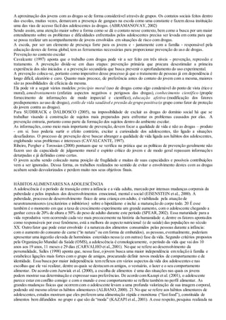 A aproximação dos jovens com as drogas se de forma considerável através de grupos. Os contatos sociais feitos dentro
das escolas, muitas vezes, demarcam a presença de gangues na escola como uma constante e fazem dessa instituição
uma das vias de acesso fácil dos adolescentes às drogas. (ABRAMANOVAY, 2002)
Sendo assim, uma atenção maior sobre a forma como se dá o contato nesse contexto, bem como a busca por um maior
entendimento sobre os problemas e dificuldades enfrentados pelos adolescentes precisa ser levada em conta para que
se possa realizar um acompanhamento de jovens envolvidos em situações de risco com drogas.
A escola, por ser um elemento de presença forte para os jovens e - juntamente com a família - responsável pela
educação destes de forma global, tem as ferramentas necessárias para proporcionar prevenção do uso de drogas.
Prevenção no contexto escolar
Cavalcante (1997) aponta que o trabalho com drogas pode vir a ser feito em três níveis - prevenção, repressão e
tratamento. A prevenção divide-se em duas etapas: prevenção primária que procura desestimular a primeira
experiência dos não iniciados e a prevenção secundária que busca prevenir o aprofundamento do uso experimental.
A prevenção coloca-se, portanto como imperativo desse processo já que o tratamento de pessoas já em dependência é
longo difícil, aleatório e caro. Quanto mais precoce, de preferência antes do contato do jovem com a mesma, maiores
são as possibilidades de eficácia da mesma.
Ela pode vir a seguir vários modelos: princípio moral (uso de drogas como algo condenável do ponto de vista ético e
moral), amedrontamento (enfatiza aspectos negativos e perigosos das drogas), conhecimento científico (propõe
fornecimento de informações de modo imparcial e científico), educação afetiva (modificação dos fatores
predisponentes ao uso de drogas), estilo de vida saudável e pressão de grupo positiva (o grupo como fator de proteção
do jovem contra as drogas).
Para SUDBRACK e DALBOSCO (2005), na impossibilidade de excluir as drogas do domínio social há que se
trabalhar visando à construção de sujeitos mais preparados para enfrentar os problemas causados por elas. A
prevenção entraria, portanto como parte da formação dos sujeitos dentro do ambiente escolar.
As informações, como meio mais importante de prevenção, devem focar a qualidade de vida e não as drogas – produto
- em si. Isso poderia surtir o efeito contrário, excitar a curiosidade dos adolescentes, tão ligado a situações
desafiadoras. O processo de prevenção deve buscar abranger a qualidade de vida ligada aos hábitos dos adolescentes,
englobando seus problemas e interesses (CAVALCANTE, 1997).
Ribeiro, Pergher e Torossian (2008) pontuam que se verifica na prática que as políticas de prevenção geralmente não
fazem uso da capacidade de julgamento moral e espírito crítico do jovem e de modo geral repassam informações
deturpadas e já definidas como certas.
O jovem acaba sendo colocado numa posição de fragilidade e muitas de suas capacidades e possíveis contribuições
vem a ser ignoradas. Dessa forma, os trabalhos realizados no sentido de evitar o envolvimento destes com as drogas
acabam sendo desvalorizados e perdem muito nos seus objetivos finais.
HÁBITOS ALIMENTARES NA ADOLESCÊNCIA
A adolescência é o período de transição entre a infância e a vida adulta, marcado por intensas mudanças corporais da
puberdade e pelos impulsos dos desenvolvimentos emocional, mental e social (EISENSTEIN et al., 2000). A
puberdade, processo de desenvolvimento físico de uma criança em adulto, é viabilizada pela atuação de
neurotransmissores (excitatórios e inibitórios) sobre o hipotálamo e inclui a maturação do corpo todo. 20 É esse
também é o momento em que a taxa de crescimento experimenta um grande aumento, com o adolescente chegando a
ganhar cerca de 20% de altura e 50% do peso de adulto durante este período (SPEAR,2002). Essa maturidade para a
vida reprodutiva vem ocorrendo cada vez mais precocemente na história da humanidade e,dentre os fatores apontados
como responsáveis por esse fenômeno, está a melhora do aspecto nutricional (e de saúde) das populações no século
XX. Outro fator que pode estar envolvido é a natureza dos alimentos consumidos pelas pessoas durante a infância:
com o aumento do consumo de carne (“in natura” ou em forma de embutidos), as pessoas,eventualmente, poderiam
apresentar uma ingestão elevada de hormônios esteróides nessa (e em outras) fase da vida. Segundo critérios propostos
pela Organização Mundial da Saúde (OMS), a adolescência é cronologicamente, o período da vida que vai dos 10
anos aos 19 anos, 11 meses e 29 dias (CARVALHO et al.,2001). No que se refere ao desenvolvimento da
personalidade, Salles (1998) aponta que, nessa fase,o jovem busca uma maior independência em relação à família e
estabelece ligações mais fortes com o grupo de amigos, procurando definir novos modelos de comportamento e de
identidade. Essa busca por maior independência tem reflexos em vários aspectos da vida dos adolescentes e nas
escolhas que ele vai realizar, dentre as quais se destacam os amigos, o vestuário, o lazer e o seu comportamento
alimentar. De acordo com Juzwiak et al. (2000), a escolha de alimentos é uma das situações nas quais os jovens
podem mostrar sua determinação e expressar suas preferências. De acordo com Kazapi et al. (2001), o adolescente
parece estar em conflito consigo e com o mundo e esse comportamento se reflete também no perfil alimentar. As
grandes mudanças físicas que ocorrem com o adolescente levam a uma profunda valorização de sua imagem corporal,
podendo até mesmo afetar os hábitos alimentares (ALBANO,2000). 21 No que se refere aos hábitos alimentares de
adolescentes,estudos mostram que eles preferem uma alimentação rápida e monótona (“fast food”), constituída de
alimentos bem difundidos no grupo e que são da “moda” (KAZAPI et al., 2001). A esse respeito, pesquisa realizada na
 