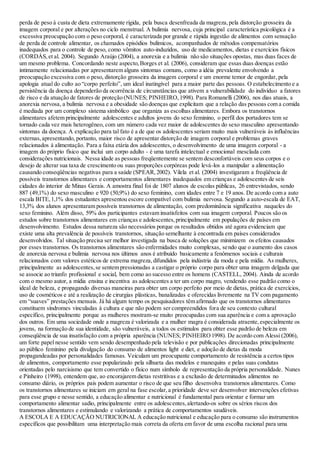 perda de peso à custa de dieta extremamente rígida, pela busca desenfreada da magreza,pela distorção grosseira da
imagem corporal e por alterações no ciclo menstrual. A bulimia nervosa, cuja principal característica psicológica é a
excessiva preocupação com o peso corporal, é caracterizada por grande e rápida ingestão de alimentos com sensação
de perda de controle alimentar, os chamados episódios bulímicos, acompanhados de métodos compensatórios
inadequados para o controle de peso, como vômitos auto-induzidos, uso de medicamentos, dietas e exercícios físicos
(CORDÁS,et al. 2004). Segundo Araújo (2004), a anorexia e a bulimia não são situações opostas, mas duas faces de
um mesmo problema. Concordando neste aspecto,Borges et al. (2006), consideram que essas duas doenças estão
intimamente relacionadas por apresentarem alguns sintomas comuns, como a idéia prevalente envolvendo a
preocupação excessiva com o peso, distorção grosseira da imagem corporal e um enorme temor de engordar, pela
apologia atual do culto ao “corpo perfeito”, um ideal inatingível para a maior parte das pessoas. O estabelecimento e a
persistência da doença dependerão da ocorrência de circunstâncias que ativem a vulnerabilidade do indivíduo a fatores
de risco e da atuação de fatores de proteção (NUNES; PINHEIRO,1998). Para Romanelli (2006), nos dias atuais, a
anorexia nervosa, a bulimia nervosa e a obesidade são doenças que explicitam que a relação das pessoas com a comida
é mediada por um complexo sistema simbólico que organiza as escolhas alimentares. Embora os transtornos
alimentares afetem principalmente adolescentes e adultos jovens do sexo feminino, o perfil dos portadores tem se
tornado cada vez mais heterogêneo, com um número cada vez maior de adolescentes do sexo masculino apresentando
sintomas da doença. A explicação para tal fato é a de que os adolescentes seriam muito mais vulneráveis às influências
externas,apresentando, portanto, maior risco de apresentar distorção de imagem corporal e problemas graves
relacionados à alimentação. Para a faixa etária dos adolescentes, o desenvolvimento de uma imagem corporal - a
imagem do próprio físico que inclui um corpo adulto - é uma tarefa intelectual e emocional mesclada com
considerações nutricionais. Nessa idade as pessoas freqüentemente se sentem desconfortáveis com seus corpos e o
desejo de alterar sua taxa de crescimento ou suas proporções corpóreas pode levá-los a manipular a alimentação
causando conseqüências negativas para a saúde (SPEAR,2002). Vilela et al. (2004) investigaram a freqüência de
possíveis transtornos alimentares e comportamentos alimentares inadequados em crianças e adolescentes de seis
cidades do interior de Minas Gerais. A amostra final foi de 1807 alunos de escolas públicas, 26 entrevistados, sendo
887 (49,1%) do sexo masculino e 920 (50,9%) do sexo feminino, com idades entre 7 e 19 anos. De acordo com a auto
escala BITE,1,1% dos estudantes apresentou escore compatível com bulimia nervosa. Segundo a auto-escala de EAT,
13,3% dos alunos apresentaram possíveis transtornos de alimentação, com predominância significativa naqueles do
sexo feminino. Além disso, 59% dos participantes estavam insatisfeitos com sua imagem corporal. Poucos são os
estudos sobre transtornos alimentares em crianças e adolescentes,principalmente em populações de países em
desenvolvimento. Estudos dessa natureza são necessários porque os resultados obtidos até agora evidenciam que
existe uma alta prevalência de possíveis transtornos, situação semelhante à encontrada em países considerados
desenvolvidos. Tal situação precisa ser melhor investigada na busca de soluções que minimizem os efeitos causados
por esses transtornos. Os transtornos alimentares são enfermidades muito complexas, sendo que o aumento dos casos
de anorexia nervosa e bulimia nervosa nos últimos anos é atribuído basicamente a fenômenos sociais e culturais
relacionados com valores estéticos de extrema magreza,difundidos pela indústria da moda e pela mídia. As mulheres,
principalmente as adolescentes,se sentem pressionadas a castigar o próprio corpo para obter uma imagem delgada que
se associe ao triunfo profissional e social, bem como ao sucesso entre os homens (CASTELL, 2004). Ainda de acordo
com o mesmo autor, a mídia ensina e incentiva as adolescentes a ter um corpo magro, vendendo esse padrão como o
ideal de beleza, e propagando diversas maneiras para obter um corpo perfeito por meio de dietas, prática de exercícios,
uso de cosméticos e até a realização de cirurgias plásticas, banalizadas e oferecidas livremente na TV com pagamento
em “suaves” prestações mensais. Já há algum tempo os pesquisadores têm afirmado que os transtornos alimentares
constituem síndromes vinculadas à cultura e que não podem ser compreendidos fora de seu contexto cultural
específico, principalmente porque as mulheres mostram-se muito preocupadas com sua aparência e com a aprovação
dos outros. Em uma sociedade onde a magreza é valorizada e a mulher magra é considerada atraente,especialmente os
jovens, na formação de sua identidade, são vulneráveis, a todos os estímulos para obter esse padrão de beleza em
conseqüência de sua insatisfação com a própria aparência (NUNES; PINHEIRO1998). De acordo com Alessi (2006),
um forte papel nesse sentido vem sendo desempenhado pela televisão e por publicações direcionadas principalmente
ao público feminino pela divulgação do consumo de alimentos light e diet, e adoção de dietas da moda
propagandeadas por personalidades famosas. Veiculam um preocupante comportamento de resistência a certos tipos
de alimentos, comportamento esse popularizado pela silhueta das modelos e manequins e pelas suas condutas
orientadas pelo narcisismo que tem convertido o físico num símbolo de representação da própria personalidade. Nunes
e Pinheiro (1998), entendem que, ao encorajarem dietas restritivas e a exclusão de determinados alimentos no
consumo diário, os próprios pais podem aumentar o risco de que seu filho desenvolva transtornos alimentares. Como
os transtornos alimentares se iniciam em geral na fase escolar,a prioridade deve ser desenvolver intervenções efetivas
para esse grupo e nesse sentido, a educação alimentar e nutricional é fundamental para orientar e formar um
comportamento alimentar sadio, principalmente entre os adolescentes,alertando-os sobre os sérios riscos dos
transtornos alimentares e estimulando e valorizando a prática de comportamentos saudáveis.
A ESCOLA E A EDUCAÇÃO NUTRICIONAL A educação nutricional e educação para o consumo são instrumentos
específicos que possibilitam uma interpretação mais correta da oferta em favor de uma escolha racional para uma
 