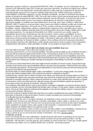 alimentação agradável, suficiente e adequada (FIELDHOUSE,1986). Um indivíduo que tem conhecimento do que
consome na sua alimentação e pode fazer escolhas que sejam mais conscientes, certamente será alguém mais saudável.
Nesse sentido, existe uma relação muito estreita entre educação e saúde,sendo que os programas de educação em
saúde direcionados para jovens são, em geral, realizados dentro das escolas. Embora educar para a saúde seja
responsabilidade de diferentes segmentos, a escola é instituição privilegiada, que pode se transformar num espaço
genuíno de promoção da saúde (BRASIL, 1998). Na escola, onde crianças e jovens passam grande parte de seu dia, as
ações de orientação de promoção da saúde constituem importante meio de informação. A escola, local onde vivem,
aprendem e trabalham muitas pessoas,é um espaço no qual programas de educação e saúde podem ter grande
repercussão,atingindo os estudantes nas etapas influenciáveis de sua vida, quais sejam, a infância e adolescência
(BRASIL,2002). É também na escola que muitos alunos fazem suas refeições, realizando escolhas que revelam suas
preferências e hábitos alimentares. De acordo com os PCNs,os alunos vivenciam na escola situações que lhes
possibilitam valorizar conhecimentos, práticas e comportamentos saudáveis ou não, o que indica que os espaços
escolares e as atitudes cotidianas praticadas dentro da escola tanto podem desenvolver atitudes voltadas para a saúde
como podem ignorá-las. Na concepção de Ochsenhofer et al. (2006), a escola deve ser o melhor espaço de
oportunidades para prevenir a má-nutrição por uma série de motivos, dentre os quais a possibilidade de, nesse
ambiente, ser viável o trabalho relativo à educação nutricional e alimentar e pela possibilidade de a criança e do
adolescente se tornarem agentes de mudanças na família. Cabe destacar,ainda, que o papel da escola vem se tornando
cada vez mais importante na formação de hábitos saudáveis. Nesse ambiente, deve haver espaço para educadores e
alunos discutirem questões sobre alimentação e saúde. Quando entram para a escola as crianças trazem concepções e
comportamentos relacionados à saúde, aprendidos na família, em seus grupos de relação direta e com a mídia.
Jeito de falar tem relação com a personalidade da pessoa
Você fala rápido ou devagar? Veja as dicas para controlar a sua fala.
O jeito que a gente fala tem a vercom a nossa personalidade. Tem gente que fala tão rápido que fica até difícilde entender, e
gente que fala tão devagarque ninguém deixa terminar a frase.Você gostaria de mudar sua voz? Falarmais firme,com
propriedade,com menosansiedade,comendo menos asletras,as palavras? Ou falar com mais tranquilidade,menos forte,
porque as pessoaste acham bravo,impaciente? O Bem Estardesta quarta-feira (3)mostrou o que você pode mudarna sua
fala para passar mais confiança,por exemplo. Participaram do programa a fonoaudióloga Leny Kyrillos e o psiquiatra e
consultor
De acordo com o doutor DanielBarros,falarmuito rápido transmite ansiedade,nervosismo e tensão. Já quem fala devagar
transmite um pensamento lento,uma personalidade reflexiva,que pensa antes de responder. Afluência da fala nem sempre
está relacionada ao pensamento. “Pessoas que pensam rápido podem termais fluência na fala,masnem todo mundo que fala
devagar tem uma fluência ruim de pensamento.”
Quem fala rápido vaicontinuarfalando rápido,explica a fonoaudióloga. “A pessoa não consegue mudar,masexistem
técnicas que ensinam a pontuarmelhor a fala e torná-la mais atraente,se adequando àssituações.”
O padrão diz que o normalé falar no mínimo 145 palavras por minuto,mas muita gente não consegue atingir esse número.A
fonoaudióloga deu algumas dicas para quem fala devagar:faça uma lista de mensagensque quer transmitir; comece a reunião
pontuando as mensagens principais e depois construa as justificativas; ao falar,eleja expressões fortes,marcantes; se coloque
em uma postura correta,com ombrospara trás e olhe para a pessoa com quem está falando;capriche nas expressões.“A
pessoa pode serlenta,mas não pode sermonótona”,alerta Leny Kyrillos.
O seu problema é falarrápido demais? Anote as dicas:melhore a articulação,exagerando osmovimentos da boca; observe
mais a articulação,com isso você acaba falando mais devagar;relaxe osbraços e se fizer gestos,coloque as mãosna linha da
cintura. Pessoasque falam rápido têm tendência de ficar pegando no outro durante o diálogo e projetar o corpo para frente,
em uma postura de ataque. Não faça isso.
Falar baixo ou alto não é agradável. Quem fala muito baixo nem sempre é entendido pelo outro porque é difícilde ouvir.
Quem grita ao falarpode se tornar inconveniente. Otom de voz pode sermudado com exercícios de fonoaudiologia.
Avoz alta muito temavercomapoluição sonora
A voz alta, em 99% dos casos,é de origem emocional, mas atualmente a maior causa da voz alta é a poluição sonora,
já iniciada dentro de nossa casa,onde deixamos a televisão e rádio ligados a pleno volume, e, devido a isso, somos
obrigados a conversar em altos tons. Fora isso, há o caso de pessoas que moram em locais de altos índices de poluição
sonora, geralmente em grandes centros, onde, quando se abre uma janela, a comunicação torna-se impossível.
Alguns ambientes de trabalho também são responsáveis pela voz alta.
Todo esse processo de poluição sonora, no futuro, irá causar uma baixa auditiva e uma irritabilidade constante nessas
pessoas,e assim podemos constatar em pessoas que falam muito alto uma certa agitação e ansiedade.
Tenha o controle da sua voz através do nosso método revolucionário e do nosso curso de oratória.
OExibicionista que fala alto
Existe a pessoa que fala alto só por exibicionismo, quando deseja que todos notem ou participem de sua conversa,
mesmo que esta não interesse aos outros. É muito comum encontrar essas pessoas dentro do ônibus e nas filas
tradicionais, onde dão início a um bate-papo que, daí a segundos, já estará em altos tons, É chato, por exemplo quando
encontramos uma mulher com voz estridente falando alto e acelerado – não há quem aguente.
 