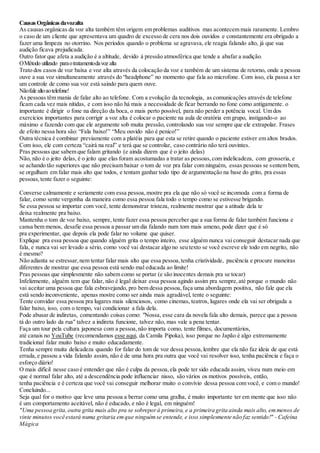 CausasOrgânicas davozalta
As causas orgânicas da voz alta também têm origem em problemas auditivos mas acontecem mais raramente. Lembro
o caso de um cliente que apresentava um quadro de excesso de cera nos dois ouvidos e constantemente era obrigado a
fazer uma limpeza no otorrino. Nos períodos quando o problema se agravava, ele reagia falando alto, já que sua
audição ficava prejudicada.
Outro fator que afeta a audição é a altitude, devido á pressão atmosférica que tende a abafar a audição.
OMétodo utilizado paraotratamentodavoz alta
Trato dos casos de voz baixa e voz alta através da colocação da voz e também de um sistema de retorno, onde a pessoa
ouve a sua voz simultaneamente através do “headphone” no momento que fala ao microfone. Com isso, ela passa a ter
um controle de como sua voz está saindo para quem ouve.
Nãofale altoaotelefone!
As pessoas têm mania de falar alto ao telefone. Com a evolução da tecnologia, as comunicações através de telefone
ficam cada vez mais nítidas, e com isso não há mais a necessidade de ficar berrando no fone como antigamente. o
importante é dirigir o fone na direção da boca, o mais perto possível, para não perder a potência vocal. Um dos
exercícios importantes para corrigir a voz alta é colocar o paciente na aula de oratória em grupo, instigando-o ao
máximo e fazendo com que ele argumente sob muita pressão, controlando sua voz sempre que ele extrapolar. Frases
de efeito nessa hora são: “Fala baixo!” “Meu ouvido não é penico!”
Outra técnica é combinar previamente com a platéia para que esta se retire quando o paciente estiver em altos brados.
Com isso, ele com certeza “cairá na real” e terá que se controlar, caso contrário não terá ouvintes.
Pras pessoas que sabem que falam gritando (e ainda dizem que é o jeito delas)
Não, não é o jeito delas, é o jeito que elas foram acostumadas a tratar as pessoas,com indelicadeza, com grosseria, e
se achando tão superiores que não precisam baixar o tom de voz pra falar com ninguém, essas pessoas se sentem bem,
se orgulham em falar mais alto que todos, e tentam ganhar todo tipo de argumentação na base do grito, pra essas
pessoas,tente fazer o seguinte:
Converse calmamente e seriamente com essa pessoa,mostre pra ela que não só você se incomoda com a forma de
falar, como sente vergonha da maneira como essa pessoa fala todo o tempo como se estivesse brigando.
Se essa pessoa se importar com você, tente demonstrar tristeza, realmente mostrar que a atitude dela te
deixa realmente pra baixo.
Mantenha o tom de voz baixo, sempre, tente fazer essa pessoa perceber que a sua forma de falar também funciona e
cansa bem menos, desafie essa pessoa a passar um dia falando num tom mais ameno, pode dizer que é só
pra experimentar, que depois ela pode falar no volume que quiser.
Explique pra essa pessoa que quando alguém grita o tempo inteiro, esse alguém nunca vai conseguir destacar nada que
fala, e nunca vai ser levado a sério, como você vai destacar algo no seu texto se você escreve ele todo em negrito, não
é mesmo?
Não adianta se estressar,nem tentar falar mais alto que essa pessoa,tenha criatividade, paciência e procure maneiras
diferentes de mostrar que essa pessoa está sendo mal educada ao limite!
Pras pessoas que simplesmente não sabem como se portar (e são inocentes demais pra se tocar)
Infelizmente, alguém tem que falar, não é legal deixar essa pessoa agindo assim pra sempre,até porque o mundo não
vai aceitar uma pessoa que fala esbravejando, pro bem dessa pessoa,faça uma abordagem positiva, não fale que ela
está sendo inconveniente, apenas mostre como ser ainda mais agradável, tente o seguinte:
Tente convidar essa pessoa pra lugares mais silenciosos, como cinemas, teatros, lugares onde ela vai ser obrigada a
falar baixo, isso, com o tempo, vai condicionar a fala dela.
Pode abusar de indiretas, comentando coisas como: "Nossa, esse cara da novela fala alto demais, parece que a pessoa
tá do outro lado da rua" talvez a indireta funcione, talvez não, mas vale a pena tentar.
Faça um tour pela cultura japonesa com a pessoa,não importa como, tente filmes, documentários,
até canais no YouTube (recomendamos esse aqui, da Camila Pipoka), isso porque no Japão é algo extremamente
tradicional falar muito baixo e muito educadamente.
Tenha sempre muita delicadeza quando for falar do tom de voz dessa pessoa,lembre que ela não faz ideia de que está
errada,e passou a vida falando assim, não é de uma hora pra outra que você vai resolver isso, tenha paciência e faça o
esforço diário!
O mais difícil nesse caso é entender que não é culpa da pessoa,ela pode ter sido educada assim, viveu num meio em
que é normal falar alto, até a descendência pode influenciar nisso, são vários os motivos possíveis, então,
tenha paciência e é certeza que você vai conseguir melhorar muito o convívio dessa pessoa com você, e com o mundo!
Concluindo...
Seja qual for o motivo que leve uma pessoa a berrar como uma gralha, é muito importante ter em mente que isso não
é um comportamento aceitável, não é educado, e não é legal, em ninguém!
"Uma pessoa grita,outra grita mais alto pra se sobreporà primeira, e a primeira grita ainda mais alto, emmenos de
vinte minutos você estará numa gritaria emque ninguémse entende, e isso simplesmente não faz sentido!" - Cafeína
Mágica
 