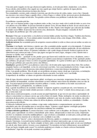 Uma outra parte é jogada em rios que abastecem regiões inteiras, ou levada para lixões clandestinos a céu aberto.
Nesse cálculo, entra também o lixo jogado nas ruas,aquele que entope bueiros e galerias de águas pluviais,
provocando enchentes desastrosas na época das chuvas.
Nas comunidades carentes,onde a situação é precária, que não têm serviço de coleta, muitas vezes o lixo é lançado
nas encostas e nos cursos d’água e,quando chove, a força d’água e o volume do lixo provocam graves desabamentos,
o que vemos quase sempre na televisão. Nos grandes centros urbanos esse problema é cada dia mais crítico.
Os problemas causados pelo lixo
O lixo que o ser humano produz e joga no planeta todos os dias é um risco muito sério à saúde de todos os seres vivos
e do planeta em si.São bilhões de pessoas morando no planeta Terra. Dê uma olhada na lixeira da sua sala de aula ou
de sua cozinha. Repare o quanto aquele lixo aumenta todos os dias. Depois, tente imaginar que cada uma das famílias
do mundo (esses bilhões de pessoas) faz a mesma coisa, diariamente. Dá para imaginar o tamanho do lixo?!
Veja alguns dos problemas que o lixo pode causar:
Doenças: O lixo que vai para lixões a céu aberto ou terrenos baldios produz bactérias e fungos. Também atrai baratas,
ratos, moscas,mosquitos etc. Esses animais podem transmitir doenças sérias,como dengue, febre tifóide, cólera,
disenteria, peste bubônica e leishmaniose.
Acidentes aéreos: lixo acumulado perto de aeroportos causam acidente (o avião se choca com um urubus ou outra ave
grande).
Chorume: é um líquido mal-cheiroso e nojento que o lixo acumulado produz quando vai se decompondo. O chorume
é dez vezes mais poluente que o esgoto. Isso porque, além de conter matéria orgânica apodrecida, ele tem substâncias
químicas e metais muito tóxicos. O chorume contamina o solo e pode chegar aos lençóis freáticos (espécies de rios
subterrâneos que existem por toda a Terra e que jogam sua água nos mares,lagos, mangues e rios). Quanto mais o
chorume se espalha, mais vai poluindo.
Poluição do ar:o lixo – queimado ou não, produz gases que fazem mal à saúde dos seres vivos e do planeta, como o
gás metano e o gás sulfídrico. Esses gases poluem o ar e podem causar doenças respiratórias. O lixo queimado produz
gás carbônico, um gás que é tóxico se estiver em grandes quantidades. Se a gente se lembrar que o ar do planeta já está
cheio de gás carbônico por causa dos carros e das fábricas…
Inundações: garrafas de PET,sacos plásticos e outros lixos são levados pelas águas numa chuva forte. Eles acabam
entupindo bueiros e até impedindo os rios de correrem por seus leitos. Isso causa inundações terríveis. A água suja das
inundações estraga as casas das pessoas,mata animais domésticos e causa mais doenças na população.
O lixo é um grande problema. Mas ele pode ser um problema um pouco menor, desde que os governos, as instituições
(escolas, hospitais etc.), as empresas e cada pessoa façam a sua parte. Isso inclui você e sua família.
A importância de mobilizar os alunos em questões relacionadas ao meio ambiente
Falta de água, desastres naturais,aquecimento global, reciclagem, uso consciente, temperaturas fora do comum. Em
toda a história da humanidade, assuntos relacionados ao meio ambiente nunca foram tão debatidos como nos dias de
hoje. Essa preocupação permeia grandes encontros políticos e sociais, mas também se faz muito necessária nas
relações familiares e, principalmente, no ambiente escolar.
Hoje, a grande incumbência da sociedade é diminuir os impactos negativos causados por nós, seres humanos, no
planeta. Para isso, é preciso mudar atitudes pessoais e coletivas, afim de “salvar” o mundo dessa ameaça que,a cada
dia, se torna mais real.
Diante desse cenário preocupante, a escola assume um papel importante já que tem em suas mãos a oportunidade de
educar e conscientizar as crianças e jovens que serão o futuro do mundo. Muitas instituições de ensino reconhecem a
relevância de desenvolver em seus alunos a mentalidade ambiental e,por meio de estudos e ações diárias, elas estão
ajudando os estudantes a formar uma cultura de defesa do planeta, envolvendo, também, as comunidades e famílias
nesse processo de reflexão.
A Educação Ambiental precisa ser contínua e exige muito conhecimento e comprometimento por parte dos
educadores,pois eles são espelhos para os seus jovens alunos. Vejamos a seguir algumas estratégias que podem
auxiliar as escolas no desenvolvimento da consciência ambiental nos estudantes.
Compreendendo o problema-É comum relacionar o meio ambiente com as disciplinas de Ciências e Geografia. No
entanto, para o aprendizado ser efetivo e internalizado pelos alunos, ultrapassando os muros da escola, é importante
envolver os estudantes em tarefas multidisciplinares e que envolvam a comunidade ao redor para, assim, permitir que
eles construam novas maneiras de se relacionar com a realidade à sua volta.
Abordar problemas “macros”, como o desmatamento das florestas, ajudam os estudantes a entenderem a dimensão da
situação. Entretanto, é essencial mostrar também os problemas de menor repercussão e que, as vezes, passam
desapercebidos. Por exemplo, um bueiro entupido no bairro onde a escola está localizada pode ser um case trabalhado
em sala de aula. Quais motivos levaram a esse entupimento? Os moradores do bairro influenciaram nesse problema?
O que um bueiro entupido pode causar? As enchentes poderiam ser evitadas se o bueiro estivesse funcionando
normalmente? Jogar lixo na rua pode ocasionar esse problema?
 