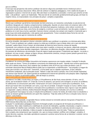 para os conflitos.
É claro que essa perspectiva não exime o professor de exercer a figura da autoridade moral e intelectual como o
coordenador do processo educacional. Afinal, além de conhecer os objetivos pedagógicos, é ele o adulto da situação. A
negociação é a palavra. E ela tem de ser justa. Não vale induzir os estudantes a conclusões e normas que somente um dos
lados - o do professor - queira ver implantadas. "Mas isso tem de ser construído gradativamentepelo grupo, com base no
respeito mútuo, na reciprocidade e nos princípios de justiça", completa a especialista.
13. É importante agir na hora certa e sempre manter a calma
Mesmo que o professor aja da forma mencionada nos itens anteriores, em momentos conturbados na sala ele tem de
manifestar desagrado com relação a comportamentos inadequados. Quando um aluno insiste em conversar sobre o fim
de semana durante a explicação de uma atividade, não basta fazer pequenas mudanças, como colocar a carteira do
bagunceiro ao lado da sua mesa, como forma de castigá-lo, e continuar a aula normalmente. Isso não ajuda a resolver o
problema em si nem leva a turma a aprender. É preciso chamar a atenção, mas sempre com respeito e mostrando que o
grupo é que está sendo prejudicado, e não apenas você, pessoalmente. Trataro estudante dessa forma faz com ele
também perceba como agirem momentos de conflito.
15. É importante incentivar e respeitar a autonomia do jovem
Em outras situações, elas esperam chamar a atenção e solicitar que o professor se aproxime e se interesse pelas ideias
delas. "É como se pedissem por cuidado e apreço ou ainda que se delimite o que se deseja delas com o que está sendo
realizado", explica Maria Tereza Trevisol, da Universidade do Oeste de Santa Catarina, campus de Joaçaba.
Convivendo num ambiente em que atitudes como essas sejam o padrão, a criança vai, aos poucos, adquirindo autonomia
e ficando mais apta a tomar decisões responsáveis. Cada aluno, em diferentes situações, coloca sempre novos desafios.
Ele necessita de referências e de orientação. O que ele espera é ajuda para pensar. É importante que alguém - na escola, o
professor; em casa, os pais - coloque as regras, atéque, efetivamente convictos, crianças e jovens possam gerenciá-las e,
de forma autônoma, viver bem em sociedade.
16. Nada como uma boa conversa
O problema? As carteiras do Colégio Comunitário de Campinas apareceram com moedas coladas. A solução? A direção
pediu ajuda aos alunos: "Temos um problema e precisamos da colaboração de vocês". Quando mais carteiras apareceram,
mas com o adesivo ainda fresco, ficou evidente que o problema vinha do 9º ano, que acabara de deixar a sala. O
orientador educacional Marcos Roberto Márcio pediu que os responsáveis se identificassem: "Isso prejudica a imagem da
classe, gera tumulto e um clima ruim". Consciente, a turma pediu que os culpados assumissem, já que a delação,
moralmente condenável, não é aceita pela escola. "Admitir a culpa não isenta a punição, mas é uma atitude responsável,
que atenua o que fizeram", diz. Quatro garotos se manifestaram e tiveram de apresentar uma pesquisa sobre a legislação
referente ao respeito ao patrimônio público, além de limpar as carteiras.
17. Nada como uma dose a mais de interação
O problema? Em 2006, a Escola Ativa, em Itapira, a 174 quilômetros de São Paulo, estava abrindo a 5ª série, com 12
alunos, que lá estudavam desde a 1ª. O fato de a turma ser pequena, que parecia uma vantagem, se tornou um problema.
Os adolescentes se comunicavam pelo olhar. Conversavam em aula e começaram a mentir para os professores. A um,
diziam que haviam feito talcombinado com outro, o que não era verdade. A solução? A equipe se reuniu e definiu novas
pautas de estudo. "Tivemos de melhorar a interação entre os professores e acordamos novas regrase o que não poderia
ser negociado", explica a diretora, Andrea Stevanatto Bataglini. Debates foram realizados com a turma e os dilemas
morais ganharam mais espaço nas aulas. A relação entre professores e alunos foi revista, de modo a levar os estudantes a
pensar se estavam agindo moralmente com quem lhes respeitava. "Hoje eles estão no 9º ano e a situação nunca mais se
repetiu", conta Andrea.
18. Nada como uma assembleia
O problema? No ano passado, as agressões físicas e verbais estavam se tornando cada vez mais graves e frequentes na
EMEFI Antonio Maria Marrote, em Rio Claro.
A solução? A coordenadora pedagógica Rosemeire Archangelo propôs um programa de formação aos professores e
funcionários. Nele, todos trabalharama redefinição do conceito de indisciplina, questões relacionadas a respeito e moral e
a necessidade de trabalhar esses conteúdos. Foram implementadas assembleias em cada sala, durante as quais os
problemas tinham de ser debatidos. A ideia era ajudar no desenvolvimento moral de todos."Todas se surpreenderam.
Com o projeto, elas comprovaram que é possível, sim, que as crianças resolvam conflitos com o diálogo", completa. A
escola não virou o paraíso, mas todos aprenderam e passaram a praticar outras formas de se relacionar e conviver com as
diferenças no dia a dia.
 