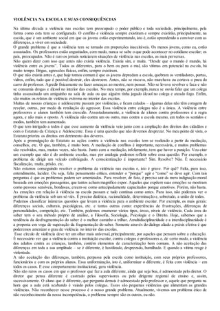 VIOLÊNCIA NA ESCOLA E SUAS CONSEQUÊNCIAS
Na última década a violência nas escolas tem preocupado o poder público e toda sociedade, principalmente, pela
forma como esta tem se configurado. O conflito e violência sempre existiram e sempre existirão, principalmente, na
escola, que é um ambiente social em que os jovens estão experimentando, isto é, estão aprendendo a conviver com as
diferenças, a viver em sociedade.
O grande problema é que a violência tem se tornado em proporções inaceitáveis. Os menos jovens, como eu, estão
assustados. Os professores estão angustiados, com medo, nunca se sabe o que pode acontecer no cotidiano escolar; os
pais, preocupados. Não é raro os jornais noticiarem situações de violência nas escolas, as mais perversas.
Não quero dizer com isso que antes não existia violência. Existia sim, e muita. “Desde que o mundo é mundo, há
violência entre os jovens”. Todos os diferentes, para o bem ou para o mal, são vítimas em potencial na escola, há
muito tempo. Brigas, agressões físicas, enfim, sempre existiram.
O que não existia antes e, que hoje tornou comum é que os jovens depredam a escola, quebram os ventiladores, portas,
vidros, enfim, tudo que é possível destruir, eles destroem. Antes, não se riscava, não murchava ou cortava o pneu do
carro do professor. Agredir fisicamente ou fazer ameaças ao mestre, nem pensar. Não se levava revolver e faca e não
se consumia drogas e álcool no interior das escolas. No meu tempo, por exemplo, nunca se ouviu falar que um colega
tinha assassinado um amiguinho na sala de aula ou que alguém tinha jogado álcool no colega e ateado fogo. Enfim,
são muitos os relatos de violência extrema no interior das escolas.
Muitas de nossas crianças e adolescente passam por violências, e ficam calados – algumas delas não têm coragem de
revelar, outras, por medo da retaliação do agressor. Essa violência entre colegas não é a única. A violência entre
professores e alunos também tem crescido. Assustadoramente, a violência de alunos contra professores é a regra
agora, e não mais o oposto. A violência não contra um ou outro, mas contra a escola mesmo, em todos os sentidos e
modos, também tem aumentado.
O que tem intrigado a todos é que esse aumento da violência veio junto com a ampliação dos direitos dos cidadãos e
com o Estatuto da Criança e Adolescente. Essa é uma questão que não devemos desprezar. No meu ponto de vista, o
Estatuto prioriza os direitos em detrimento dos deveres.
Após a promulgação do Estatuto as ações contra a violência nas escolas tem se realizado a partir da mediação,
conselhos, etc. O que, também, é muito bom. A mediação de conflitos é importante, necessária, e muitos problemas
são resolvidos, mas, muitas vezes, não basta. Junto com a mediação, infelizmente, tem que haver a punição. Vou citar
um exemplo que não é do ambiente escolar, mas por analogia podemos refletir sobre essa questão. Por exemplo, o
problema de dirigir um veículo embriagado. A conscientização é importante? Sim. Resolve? Não. É necessário
fiscalização, multa, prisão, etc.
Não estamos conseguindo resolver o problema da violência nas escolas e, isto é grave. Por quê? Falta, para isso,
entendimento, lucidez. Ou seja, falta pensamento crítico, entender o “porque” agir e “como” se deve agir. Com tais
perguntas é que os problemas podem ser amenizados. Para resolver, de fato, é preciso sair da mera indignação moral
baseada em emoções passageiras, que tantos acham magnífico expor. Aqueles que expõem suas emoções se mostram
como pessoas sensíveis, bondosas, creem-se como antecipadamente capacitados porque emotivos. Porém, não basta.
As emoções em relação à violência na escola passam e tudo continua como antes. Para isso, não podemos ver o
problema da violência sob um só viés. É preciso dialética, racionalidade, determinação e, sobretudo, a união de todos.
Podemos classificar inúmeras questões que levam a violência para o ambiente escolar. Por exemplo, os mais gerais:
diferenças sociais, culturais, psicológicas, etc. e tantas outras como: experiências de frustrações, diferenças de
personalidades, competição, etc. Também, podemos enumerar vários tipos, áreas, níveis de violência. Cada área do
saber tem o seu método próprio de análise, a Filosofia, Sociologia, Psicologia e o Direito. Hoje, sabemos que a
tendência da desfragmentação do saber é o melhor caminho a trilhar. Amultidisciplinaridade e a interdisciplinaridade é
a proposta em voga de superação da fragmentação do saber. Somente através do dialogo aliado a práxis efetiva é que
poderemos amenizar o grau de violência no interior das escolas.
Esse círculo de violência deve ter um olhar mais universal, principalmente, por aqueles que pensam sobre a educação.
É necessário ver que a violência contra a instituição escolar, contra colegas e professores e, de certo modo, a violência
dos adultos contra as crianças, também, contém elementos de caracterização bem comuns. A não aceitação das
diferenças em toda a sua amplitude – se é diferente, é hostilizado, desprezado, humilhado. E quando a vítima reage é
violentada.
A não aceitação das diferenças, também, perpassa pela escola como instituição, com seus próprios professores,
funcionários e com os próprios alunos. Essa uniformização, isto é, uniformizar o diferente, é feita com violência – em
todos os casos. E esse comportamento institucional, gera violência.
Não são raros os casos em que o professor que faz a aula diferente, ainda que seja boa, é admoestado pelo diretor. O
diretor que pensa diferente é castrado pelos supervisores ou pelo dirigente regional de ensino e, assim,
sucessivamente. O aluno que é diferente, que pergunta demais é admoestado pelo professor e, aquele que pergunta na
hora que a aula está acabando é vaiado pelos colegas. Essas são pequenas violências que alimentam as grandes
violências. Não reconhecer nesse processo é o nosso grande problema. Atualmente, vivemos um problema ético de
não reconhecimento da nossa incompetência, o problema sempre são os outros, eu não.
 