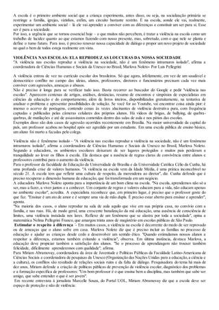 A escola é o primeiro ambiente social que a criança experimenta, antes disso, ou seja, na socialização primária se
restringe a família, igrejas, vizinhos, enfim, um circuito bastante restrito. É na escola, aonde ele vai, realmente,
experimentar um ambiente social – lá ele vai aprender a conviver com as diferenças e constituir um ser para si. Esse
ser é para a sociedade.
Por isso, a urgência que se tornou essencial hoje – e que muitos não percebem, é tratar a violência na escola como um
trabalho de lucidez quanto ao que estamos fazendo com nosso presente, mas, sobretudo, com o que nele se planta e
define o rumo futuro. Para isso, é preciso renovar nossa capacidade de diálogo e propor um novo projeto de sociedade
no qual o bem de todos esteja realmente em vista.
VIOLÊNCIA NAS ESCOLAS: ELA REPRODUZ AS LOUCURAS DA NOSSA SOCIEDADE
"A violência nas escolas reproduz a violência na sociedade, não é um fenômeno intramuros isolado", afirma a
coordenadora de Ciências Humanas e Sociais da Unesco no Brasil, Marlova Noleto- Por Luis Pellegrini
A violência entrou de vez no currículo escolar dos brasileiros. Só que agora, infelizmente, em vez de um saudável e
democrático conflito no campo das ideias, alunos, professores, diretores e funcionários precisam cada vez mais
conviver com agressões, ameaças e abusos.
Não é preciso ir longe para se verificar tudo isso. Basta recorrer ao buscador do Google e pedir "violência nas
escolas". Aparecem centenas de artigos, análises, denúncias, resumo de encontros e simpósios de especialistas em
ciências da educação e do comportamento, além de livros inteiros, disponibilizados gratuitamente, na tentativa de
analisar o problema e apresentar possibilidades de solução. Se você for ao Youtube, vai encontrar coisa ainda pior: é
imenso o acervo de postagens, contendo cenas às vezes alucinantes de violência destrutiva pura, com frequência
captadas e publicadas pelas câmeras celulares dos próprios alunos. Há vídeos de brigas, de bullying, de quebra-
quebras, de mutilações e até de assassinatos cometidos dentro das salas de aula e nos pátios das escolas.
Exemplos disso são dois casos de agressão ocorridos recentemente em Brasília. Na maior universidade da capital do
país, um professor acabou no hospital após ser agredido por um estudante. Em uma escola pública de ensino básico,
um aluno foi morto a facadas pelo colega.
Violência não é fenômeno isolado - "A violência nas escolas reproduz a violência na sociedade, não é um fenômeno
intramuros isolado", afirma a coordenadora de Ciências Humanas e Sociais da Unesco no Brasil, Marlova Noleto.
Segundo a educadora, os ambientes escolares deixaram de ser lugares protegidos e muitos pais perderam a
tranquilidade ao levar os filhos à escola. Ela destaca que a ausência de regras claras de convivência entre alunos e
professores contribui para o aumento da violência.
Para o professor da faculdade de Educação da Universidade de Brasília e da Universidade Católica Célio da Cunha, há
uma profunda crise de valores humanos. "A violência na escola vem da Idade Média, é uma prática inconcebível no
século 21. A escola tem que refletir uma cultura de respeito, da merendeira ao diretor", diz. Cunha defende que é
preciso recuperar a dimensão humana da educação, que foi transformada em um negócio.
A educadora Marlova Noleto aponta para a importância de um bom clima na escola. "Na escola, aprendemos não só a
ser,mas a fazer, a viver juntos e a conhecer. Um conjunto de regras e valores educam para a vida, não educam apenas
no ambiente escolar", acredita. A especialista reconhece que, em primeiro lugar, é preciso que o professor goste do
que faz. "Ensinar é um ato de amor e é sempre uma via de mão dupla. É preciso estar aberto para ensinar e aprender",
aponta.
"Na maioria dos casos, o aluno reproduz na sala de aula aquilo que vive em sua própria casa, no convívio com a
família, e nas ruas. Há, de modo geral, uma crescente banalização da má educação, uma ausência de consciência de
limites, uma violência instalada nos lares. Reflexo de um fenômeno que se alastra por toda a sociedade", opina a
matemática Nelma Pellegrini Franco, que amargou trinta anos de magistério em escolas públicas de São Paulo.
Estimular o respeito à diferença ´- Em muitos casos, a violência na escola é decorrente do medo de ser reprovado
ou de ameaças que o aluno sofre em casa. Marlova Noleto diz que é preciso incluir as famílias no processo de
educação e ajudar as crianças desde cedo a desenvolver um sentido ético. "Quando estimulamos nossos alunos a
respeitar a diferença, estamos também evitando a violência", observa. Em última instância, destaca Marlova, a
educação deve propiciar também a satisfação dos alunos. "Se o processo de aprendizagem não trouxer também
felicidade, dificilmente aprenderemos com qualidade", afirma.
Para Miriam Abramovay, coordenadora da área de Juventude e Políticas Públicas da Faculdade Latino-Americana de
Ciências Sociais e coordenadora de pesquisas da Unesco (Organização das Nações Unidas para a educação,a ciência e
a cultura), os conflitos são resultado de relações sociais ruins e da falta de diálogo. Pesquisadora do tema há mais de
dez anos, Miriam defende a criação de políticas públicas de prevenção da violência escolar, diagnóstico dos problemas
e a formação específica de professores: "Um bom professor é o que ensina bem a disciplina, mas também que sabe ser
amigo, que sabe entender o que é ser jovem".
Em recente entrevista à jornalista Marcelle Souza, do Portal UOL, Miriam Abramovay diz que a escola deve ser
espaço de proteção e não de violência:
 
