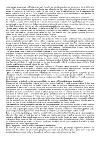 Aumentaram os casos de violência na escola? Eu acho que não dá para dizer que aumentou ou não a violência no
ensino. Não existe nenhuma pesquisa que abarque todo o Brasil e que faça uma avaliação do que aconteceu nesses
últimos dez anos sobre a violência nas escolas. Se você pegar os casos de violência em geral ou de mortalidade dos
jovens, a situação é cada ano pior. Então, é óbvio que por um lado a escola recebe essa influência, mas por outro ela
também produz violência, que são muito específicas do âmbito escolar.
A ciberviolência e a divulgação de vídeos de violência na internet aumentaram a sensação de violência?
Eu acho que é uma questão muito importante e a escola não tem as ferramentas mínimas para poder prevenir esse tipo
de violência. A escola é muito centrada em si mesma, no que pensam os adultos. Em segundo lugar, ela não sabe o
que acontece na vida desse jovem. Colocar uma coisa na internet é uma forma de exibicionismo e nós vivemos numa
sociedade do espetáculo. Isso tem um valor muito grande, principalmente para o jovem.
O que motiva os atos de violência na escola hoje em dia? Brigar, eles sempre brigaram, isso sempre aconteceu.
Mas eu acho que estamos vivendo um fenômeno da exacerbação da masculinidade e da cultura da violência. Aparece
aquele que é mais violento, que sabe brigar melhor. Eu digo masculinidade, mas é para garotos e garotas. Aí também
entra o uso das armas, porque a arma é símbolo de força e de poder.
Qual é o principal motivo do conflito entre professores, alunos e diretores?
Eu acho que as relações sociais -- aluno-aluno, aluno-professor e professor-diretor-- estão muito ruins. Ainda acho que
as mais complicadas são as relações com os adultos. Isso porque a escola é muito centrada nela mesma e muito pouco
do que se propõe é dialogar com os jovens. Eu acho que isso cria um clima muito ruim. Nós estamos fazendo uma
pesquisa e percebemos que o professor que os alunos mais gostam coincide com a matéria que eles mais gostam. Ou
seja, a relação entre o professor e os jovens ainda é muito importante. Um bom professor é o que ensina bem a
disciplina, mas também o que sabe ser amigo, que sabe entender o que é ser jovem.
Por que ocorrem casos de abuso sexual dentro da escola?A escola não é uma torre de marfim, ela também reproduz
as próprias loucuras da nossa sociedade. Eu acho que tem ainda o abuso dos professores e das professoras relacionado
à fragilidade do que é ser adolescente. Nós temos uma postura de negação a tudo o que é jovem, no sentido de não ser
positivo. Por outro lado, existe admiração, porque são bonitos e estão vivendo coisas que os adultos já viveram, o que
causa muito fascínio em muitos professores também. Acho que é uma falta de limite desses professores e professoras e
uma falta de autoridade. A escola tinha que ser um local de proteção e não de reprodução dessa violência. Você
pesquisa a violência escolar desde o início dos anos 2000.
Algo mudou nos últimos dez anos? Eu acho que muito pouco, infelizmente, porque os tipos de comportamento vêm
se repetindo. Nós não temos políticas públicas efetivas, diagnósticos importantes sobre esse tema. Nós não temos
formação de professores, o que é fundamental, porque eles não tiveram isso na sua formação.
Qual é o papel da escola no combate ao bullying? Eu acho que a escola tem que prestar atenção no que está
acontecendo com ela: como se dão as relações entre os alunos, as relações com os professores, em todos os fenômenos
da violência, que são ameaças,a entrada de armas na escola, a homofobia, a violência de gênero... A escola tem que se
dar conta disso.
Como combater a violência escolar em comunidades em que a violência já faz parte do cotidiano?
Uma escola que está num local de violência não obrigatoriamente é violenta. A escola tem uma violência de fora para
dentro, mas tem a violência que ela produz. Então, você pode ter um lugar supertranquilo em que a escola é
superviolenta. E vice-versa. A escola tem as suas próprias características, não é uma consequência direta do que
acontece fora dela. Não obrigatoriamente a comunidade tem interferência nas relações entre os alunos, no racismo, na
homofobia, em como os professores tratam os alunos, porque isso pode ser violência também. Se você tem uma
concepção de violência como só a violência dura, que é a entrada de tráfico e de armas nas escolas, então você tem
razão, quanto mais a comunidade é violenta mais a escola é violenta. Mas se você tem uma concepção de que
violência é uma coisa mais ampla, que existe uma violência simbólica, não obrigatoriamente a comunidade vai fazer
com que as relações sociais sejam piores. Dependendo dos professores, dos alunos, da relação com a família, a escola
pode ser um lugar de proteção, independente do bairro ou da comunidade ser violenta ou não.
Há uma relação entre a participação dos pais e a violência escolar? Nós fizemos uma pesquisa há muito anos que
mostrava que quanto mais havia a participação dos pais na escola mais a escola poderia se tornar uma escola protetora.
Ou seja, abrir as portas para os pais, os pais buscarem entender o que está acontecendo com os filhos, pedirem ajuda,
[fazer com] que essa relação escola e família não seja de competição, é fundamental para o clima escolar.
Em que momento a polícia pode entrar na escola? Está acontecendo um fenômeno hoje que é a judicialização da
educação. Quer dizer, a escola joga para a Justiça seus principais problemas. A polícia tem que entrar na escola
quando a violência é dura, quando existe droga e armas dentro da escola. Senão, não existe nenhum sentido de a
polícia estar dentro da escola. Mas está acontecendo o contrário, quer dizer, o conselho tutelar a toda hora é chamado
por coisas mais banais que acontecem. O que a escola está dizendo é "eu não tenho autoridade de resolver os meus
problemas e vou chamar a polícia para isso".
Qual é o papel do Estado na redução da violência nas escolas?
Eu acho que nós temos que ter uma política pública sobre esse tema, que abarque diagnósticos, formação de
professores. Não adianta só ter pequenos programas, nós temos que ter políticas para a gente saber o que está
acontecendo, depois pensar muito na formação de professores, para eles saberem o que fazer.
 