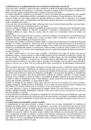A INDISCIPLINA E AGRESSIVIDADE NO CONTEXTO FAMILIAR E ESCOLAR
Temos que trazer e despertar o interesse de pais e educadores os limites da disciplina numa maneira bem-humorada e
realista, mostrando que pai ou professor, é o educador, e não pode se esquivar da tarefa de apontar na medida certa os
limites para que os jovens se desenvolvam bem e consigam viver bem em harmonia.
As crianças aprendem a comportar-se em sociedade ao conviver com outras pessoas, principalmente com os próprios
pais. A maioria dos comportamentos infantis é aprendida por meio da imitação, da experimentação e da invenção.
È preciso lembrar que uma criança, quando faz algo pela primeira vez, sempre olha em volta para ver se agradou
alguém. Se agradou, repete o comportamento, pois entende que agrado é aprovação, e ela ainda não tem condições de
avaliar a adequação do seu gesto.
A força dos pais está em transmitir aos filhos a diferença entre o que é aceitável ou não, supérfluo, e assim por diante.
O professor também perdeu a autoridade inerente à sua função.
É preciso continuar investindo na melhoria da qualidade do ensino em nossas escolas, para isso é fundamental o maior
interesse das políticas públicas na educação, incentivando a formação e aperfeiçoamento do quadro docente,
realizando melhorias do espaço físico das escolas, além de contar com a participação efetiva da família e da
comunidade.
Quando o limite é apresentado com afeto, a criança o aceita mais facilmente. Sem dúvida, não é um trabalho fácil, mas
geralmente funciona. Além da família, cabe à escola este papel. Afinal, os educadores continuam a deter parte
considerável da responsabilidade pela formação da criança.
Nos tempos atuais, família e escola parecem perder o poder e o espaço que tiveram outrora no sentido da formação do
individuo. As crianças começaram a entrar mais cedo na escola, fato que pode favorecê-las ou desfavorecê-las,
dependendo do acompanhamento escolar e familiar realizado. Caso a criança seja bem acompanhada, esse ingresso
prematuro na instituição pode ajudá-la a se desenvolver melhor em todos os aspectos: sociais, cognitivos, etc. Porém,
se a família coloca-a na escola, mas não acompanha pode gerar na criança um sentimento de descaso em relação ao
seu desenvolvimento.
Em outras ocasiões pode-se criar uma criança autoritária e desobediente por culpa dos próprios pais que por
trabalharem demais e estarem ausentes da rotina do filho permitem, por um sentimento de culpa, que a criança faça
tudo que desejar. Tal comportamento dos pais é prejudicial à própria criança, que fora do ambiente familiar não
encontrará tamanha facilidade. A escola por sua vez, também procura subterfúgios para “escapar” da culpa pelos
possíveis fracassos escolares de seus alunos, entre as desculpas mais freqüentes esta a de culpar os pais pela falta de
tempo no convívio com os filhos. Fato que acaba gerando alunos com problemas de aprendizagem, relacionamento,
etc.
Cabe a sociedade, não só aos setores ligados à educação, através de pequenas ações o cotidiano da escola e da família,
para que esta compreenda a importância dos objetivos traçados pela escola, que deve tornar possível ao aluno
aquisição de conteúdos de forma mais atraente. A renovação de conteúdos de forma suscita a renovação dos métodos e
das relações entre professores e alunos, das obrigações e da disciplina. Com a inovação dos métodos, os conteúdos não
podem se tornar inconscientes, pois, devem proporcionar condições de conduzir a satisfação. A escola, enquanto
instituição, já traz embutido o conceito de ordem, a necessidade de disciplina, utilizando-se de certas punições a fim
de manter a ordem já estabelecida e tornar o aluno obediente e passivo como forma de dominação, nesse sentido, a
escola acaba reduzindo a indisciplina e a agressividade do aluno.
Partimos do princípio de que nenhuma criança nasce agressiva, ela torna-se de acordo com o meio, pois limite e
disciplina transitam no caminho do afeto e da liberdade, e isso se reflete nos locais onde ela se insere. Segundo Içami
Tiba (1996, p.173) O maior estímulo pata ter disciplina é o desejo de atingir um objetivo.
Em termos operativos e sociais, o comportamento de qualquer cidadão deve estar baseado pelo menos em cinco
princípios: Gratidão, Disciplina, Religiosidade, Cidadania e Ética. Estes valores devem estar presentes nos processos
educativos familiares e escolares.
O desenvolvimento da indisciplina corresponde ao surgimento de um controle interno, uma obediência às regras que
não dependa mais exclusivamente do controle dos pais ou de outras pessoas. Isso implica a assimilação racional das
regras, o que faz surgir a reciprocidade, o respeito mútuo que vem a ser a capacidade de respeitar o outro e por ele ser
respeitado.
1.1 Características da indisciplina e da agressividade
O comportamento de uma pessoa obedece a atitudes e valores mais ou menos internalizados. Os problemas de
disciplina, que também podem ser chamados “de convivência”, nas escolas, são um reflexo de uma crise de valores
que está se produzindo em nossa sociedade em geral, e claro, na escola como subconjunto institucional criado por esta
sociedade. Em um mundo cada vez mais globalizado, a informação chega diariamente aos lares, mostrando uma
infinidade de cenários de violência. Ao mesmo tempo, a família como instituição esta demonstrando fortes mudanças
com a incorporação da mulher ao trabalho e a cada vez mais frequente separação dos casais, transformando-se em
mono parentais, no próprio lar, muitas crianças aprendem sobre a violência e os maus tratos, a falta de respeito com os
mais velhos etc. Na rua, a aprendizagem do darwinismo social, a assunção de determinismos e contra-valores para a
sobrevivência e a estima no bairro e no grupo.
 