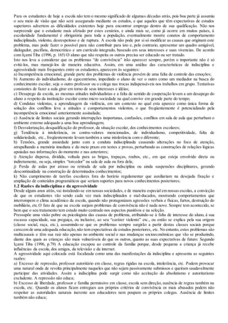 Para os estudantes de hoje a escola não tem o mesmo significado de algumas décadas atrás, pois boa parte já assumiu
o seu meio de visão que não será assegurado mediante os estudos, e que aqueles que têm expectativas de estudos
superiores advertem as dificuldades existentes hoje para encontrar emprego dentro de sua qualificação. Não nos
surpreende que o estudante mais afetado por estes cenários, e ainda mais se, como já ocorre em muitos países, à
escolaridade fundamental é obrigatória para toda a população, eventualmente mostre conatos de comportamento
indisciplinado, violento, desrespeitoso e de ruptura. A escola não pode por si só modificar as causas que originam este
problema, mas pode fazer o possível para não contribuir para isto e, pelo contrario, apresentar um quadro amigável,
dialogador, pacifista, democrático e um currículo integrado, baseado em seus interesses e suas vivencias. De acordo
com Içami Tiba (1996, p. 165) O aluno que não respeita os outros precisa ser educado ou ser tratado.
Isto nos leva a considerar que os problemas “de convivência” irão aparecer sempre, porém o importante não é só
evitá-los, mas manejá-los de maneira educativa. Assim, em uma análise das características de indisciplina e
agressividade mais frequentes entre os estudantes, aparecem às seguintes:
a) Incompetência emocional, grande parte dos problemas de violência provém de uma falta de controle das emoções;
b) Aumento do individualismo, do egocentrismo, impedindo o aluno de ver o outro como um mediador na busca do
conhecimento escolar, seja o outro professor ou o colega nas trocas indispensáveis nos trabalhos em grupo. Tentativas
constantes de fazer a aula girar em torno de seus interesses e idéias;
c) Desapego da escola, as mesmas atitudes individualistas e a falta de sentido de cooperação levam a um desapego do
aluno a respeito da instituição escolar como micro sociedade na qual convive em grande parte do tempo;
d) Condutas violentas, a aprendizagem da violência, em um contexto no qual esta aparece como única forma de
solução dos conflitos leva a atitudes e comportamentos violentos, o que freqüentemente é potencializado pela
incompetência emocional anteriormente assinalada;
e) Ausência de limites sociais gerando interrupções inoportunas, confusões, conflitos em sala de aula que perturbam o
ambiente externo adequado a uma boa aprendizagem;
f) Desvalorização, desqualificação do professor, da situação escolar, dos conhecimentos escolares;
g) Tendência à intolerância, os contra-valores mencionados, de individualismo, competitividade, falta de
solidariedade, etc., freqüentemente levam também a uma intolerância com o diferente;
h) Tensões, grande ansiedade junto com a conduta indisciplinada causando alterações no foco de atenção,
atrapalhando a memória imediata e do meio prazo em testes e provas, perturbando as construções de relações lógicas
apoiadas nas informações do momento e nas anteriores;
i) Atenção dispersa, dividida, voltada para as brigas, trapaças, roubos, etc., em que esteja envolvido direta ou
indiretamente, ou seja, simples “torcedor” na sala de aula ou fora dela;
j) Perda de aulas por atraso ou retirada de sala por indisciplina ou ainda suspensões disciplinares, gerando
descontinuidade na construção de determinados conhecimentos;
k) Não cumprimento de tarefas escolares fora do horário regulamentar que auxiliariam na desejada fixação e
ampliação de conteúdos programáticos que seriam suportes para novos conhecimentos posteriores;
1.2 Razões da indisciplina e da agressividade
Desde alguns anos atrás,vai instalando-se em nossas sociedades, e de maneira especial em nossas escolas, a convicção
de que os estudantes vão sendo cada vez mais indisciplinados e mal-ducados, mostrando comportamentos que
interrompem o clima acadêmico da escola, quando não protagonizam agressões verbais e físicas, furtos, destruição do
mobiliário, etc.O fato de que na escola surjam problemas de convivência não é nada novo. Sempre tem acontecido, se
bem que o seu tratamento tem estado muito centrado nos aspectos punitivos e na seleção.
Pressupõe uma visão pobre ou psicologista das causas de problema, atribuindo-se à falta de interesse do aluno, à sua
escassa capacidade, sua preguiça, ou inclusive, ao seu “caráter violento” etc., ou então se explica pela sua origem
(classe social, raça, etc.), assumindo-se que os problemas sempre surgirão a partir destas classes sociais porque
carecem de uma adequada educação,não tem expectativas de estudos posteriores, etc. No entanto, estes problemas são
multicausais e têm sua raiz não apenas no ambiente social e nas mudanças socioeconômicas que vão se produzindo,
diante dos quais as crianças são mais vulneráveis do que os outros, quanto as suas expectativas de futuro. Segundo
Içami Tiba (1996, p.79) A educação escapou ao controle da família porque, desde pequena a criança já recebe
influências da escola, dos amigos, da televisão e da internet.
A agressividade aqui colocada está focalizada como uma das manifestações da indisciplina e apresenta as seguintes
razões:
a) Excesso de repressão, professor autoritário em classe, regras rígidas na escola, intolerância, etc. Podem provocar
uma natural onda de revolta principalmente naqueles que não sejam passivamente submissos e queiram saudavelmente
participar das atividades. Assim a indisciplina pode surgir como não aceitação do absolutismo e autoritarismo
excludente. A repressão não educa;
b) Excesso de liberdade, professor e família permissivo em classe, escola sem direção, ausência de regras também na
escola, etc. Quando os alunos ficam entregues aos próprios critérios de convivência os mais abusados podem não
respeitar as autoridades naturais inerente aos educadores nem poupam os próprios colegas. Ausência de limites
também não educa;
 
