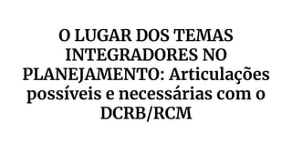 O LUGAR DOS TEMAS
INTEGRADORES NO
PLANEJAMENTO: Articulações
possíveis e necessárias com o
DCRB/RCM
 