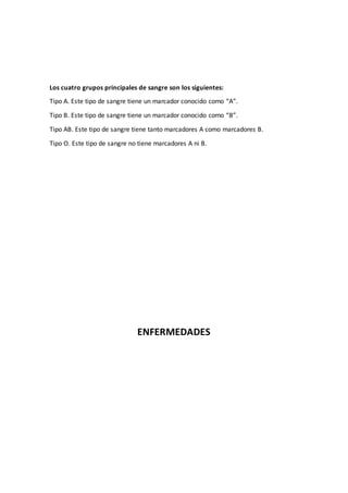 Los cuatro grupos principales de sangre son los siguientes:
Tipo A. Este tipo de sangre tiene un marcador conocido como “A”.
Tipo B. Este tipo de sangre tiene un marcador conocido como “B”.
Tipo AB. Este tipo de sangre tiene tanto marcadores A como marcadores B.
Tipo O. Este tipo de sangre no tiene marcadores A ni B.
ENFERMEDADES
 