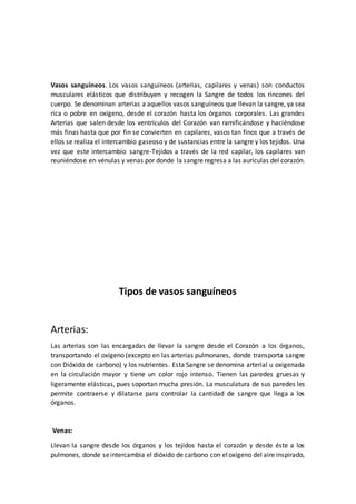 Vasos sanguíneos. Los vasos sanguíneos (arterias, capilares y venas) son conductos
musculares elásticos que distribuyen y recogen la Sangre de todos los rincones del
cuerpo. Se denominan arterias a aquellos vasos sanguíneos que llevan la sangre, ya sea
rica o pobre en oxígeno, desde el corazón hasta los órganos corporales. Las grandes
Arterias que salen desde los ventrículos del Corazón van ramificándose y haciéndose
más finas hasta que por fin se convierten en capilares, vasos tan finos que a través de
ellos se realiza el intercambio gaseoso y de sustancias entre la sangre y los tejidos. Una
vez que este intercambio sangre-Tejidos a través de la red capilar, los capilares van
reuniéndose en vénulas y venas por donde la sangre regresa a las aurículas del corazón.
Tipos de vasos sanguíneos
Arterias:
Las arterias son las encargadas de llevar la sangre desde el Corazón a los órganos,
transportando el oxígeno (excepto en las arterias pulmonares, donde transporta sangre
con Dióxido de carbono) y los nutrientes. Esta Sangre se denomina arterial u oxigenada
en la circulación mayor y tiene un color rojo intenso. Tienen las paredes gruesas y
ligeramente elásticas, pues soportan mucha presión. La musculatura de sus paredes les
permite contraerse y dilatarse para controlar la cantidad de sangre que llega a los
órganos.
Venas:
Llevan la sangre desde los órganos y los tejidos hasta el corazón y desde éste a los
pulmones, donde seintercambia el dióxido de carbono con eloxígeno del aire inspirado,
 
