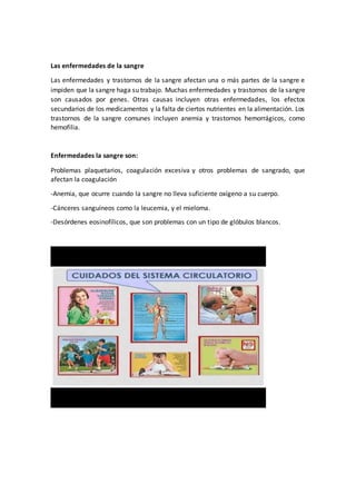 Las enfermedades de la sangre
Las enfermedades y trastornos de la sangre afectan una o más partes de la sangre e
impiden que la sangre haga su trabajo. Muchas enfermedades y trastornos de la sangre
son causados por genes. Otras causas incluyen otras enfermedades, los efectos
secundarios de los medicamentos y la falta de ciertos nutrientes en la alimentación. Los
trastornos de la sangre comunes incluyen anemia y trastornos hemorrágicos, como
hemofilia.
Enfermedades la sangre son:
Problemas plaquetarios, coagulación excesiva y otros problemas de sangrado, que
afectan la coagulación
-Anemia, que ocurre cuando la sangre no lleva suficiente oxígeno a su cuerpo.
-Cánceres sanguíneos como la leucemia, y el mieloma.
-Desórdenes eosinofílicos, que son problemas con un tipo de glóbulos blancos.
 