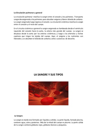 La Circulación pulmonar y general
La circulación pulmonar moviliza la sangre entre el corazón y los pulmones. Transporta
sangredesoxigenadaa los pulmones para absorber oxígeno y liberar dióxido de carbono.
La sangre oxigenada luego regresa al corazón. La circulación sistémica moviliza la sangre
entre el corazón y el resto del cuerpo.
En el circuito sistémico o general la sangre oxigenada es bombeada desde el ventrículo
izquierdo del corazón hacia la aorta, la arteria más grande del cuerpo. La sangre se
desplaza desde la aorta por las arterias sistémicas, y luego a las arteriolas y lechos
capilares que irrigan los tejidos del cuerpo. Aquí, el oxígeno y los nutrientes son
liberados y se absorben el dióxido de carbono y otras sustancias de desecho.
LA SANGRE Y SUS TIPOS
La Sangre:
La sangre es tejido vivo formado por líquidos y sólidos. La parte líquida, llamada plasma,
contiene agua, sales y proteínas. Más de la mitad del cuerpo es plasma. La parte sólida
de la sangre contiene glóbulos rojos, glóbulos blancos y plaquetas.
 