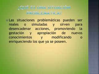  Las situaciones problemáticas pueden ser
reales o simuladas y sirven para
desencadenar acciones, promoviendo la
gestación y apropiación de nuevos
conocimientos y modificando o
enriqueciendo los que ya se poseen.
 