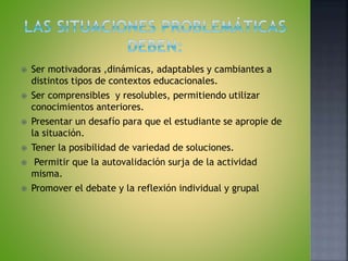  Ser motivadoras ,dinámicas, adaptables y cambiantes a
distintos tipos de contextos educacionales.
 Ser comprensibles y resolubles, permitiendo utilizar
conocimientos anteriores.
 Presentar un desafío para que el estudiante se apropie de
la situación.
 Tener la posibilidad de variedad de soluciones.
 Permitir que la autovalidación surja de la actividad
misma.
 Promover el debate y la reflexión individual y grupal
 