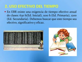 2. USO EFECTIVO DEL TIEMPO
 En EBR existe una exigencia de tiempo efectivo anual
 de clases: 630 h(Ed. Inicial), 1100 h (Ed. Primaria), 1200
 (Ed. Secundaria). Debemos buscar que este tiempo sea
 efectivo, significativo y eficaz.
 