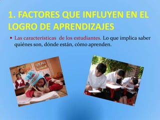 1. FACTORES QUE INFLUYEN EN EL
LOGRO DE APRENDIZAJES
 Las características de los estudiantes. Lo que implica saber
  quiénes son, dónde están, cómo aprenden.
 