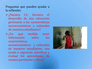 Preguntas que pueden ayudar a
la reflexión:
 ¿Nuestra I.E. favorece el
   desarrollo de una educación
   pertinente a las características
   socioeconómicas y culturales
   de nuestros estudiantes?
 ¿En      qué     medida    tener
   información       sobre      las
   características
   socioeconómicas y culturales
   de nuestros estudiantes, nos
   ayuda a organizar, planificar y
   evaluar los aprendizajes de
   manera pertinente y eficaz?
 