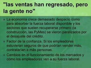 "las ventas han regresado, pero la gente no"La economía crece demasiado despacio como para absorber la fuerza laboral disponible y los sectores que suelen recuperarse primero (la construcción, las PyMes) se vieron paralizados por el desajuste del crédito.Factor de la confianza. Si los empleadores estuvieran seguros de que podrían vender más, contratarían a más personas. Cambios en el funcionamiento de los mercados y cómo los empleadores ven a su fuerza laboral.