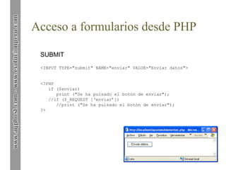 Acceso a formularios desde PHP
SUBMIT
<INPUT TYPE="submit" NAME="enviar" VALUE="Enviar datos">
<?PHP
if ($enviar)
print ("Se ha pulsado el botón de enviar");
//if ($_REQUEST [‘enviar’])
//print ("Se ha pulsado el botón de enviar");
?>
 