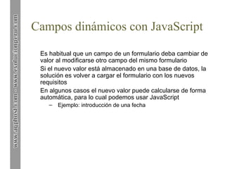 Campos dinámicos con JavaScript
Es habitual que un campo de un formulario deba cambiar de
valor al modificarse otro campo del mismo formulario
Si el nuevo valor está almacenado en una base de datos, la
solución es volver a cargar el formulario con los nuevos
requisitos
En algunos casos el nuevo valor puede calcularse de forma
automática, para lo cual podemos usar JavaScript
– Ejemplo: introducción de una fecha
 