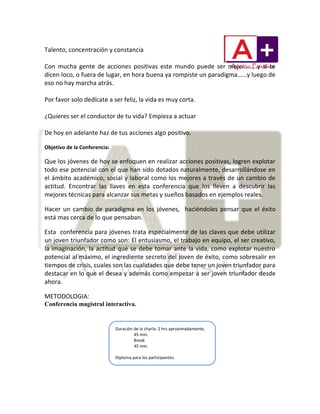 Talento, concentración y constancia
Con mucha gente de acciones positivas este mundo puede ser mejor……..y si te
dicen loco, o fuera de lugar, en hora buena ya rompiste un paradigma……y luego de
eso no hay marcha atrás.
Por favor solo dedícate a ser feliz, la vida es muy corta.
¿Quieres ser el conductor de tu vida? Empieza a actuar
De hoy en adelante haz de tus acciones algo positivo.
Objetivo de la Conferencia:
Que los jóvenes de hoy se enfoquen en realizar acciones positivas, logren explotar
todo ese potencial con el que han sido dotados naturalmente, desarrollándose en
el ámbito académico, social y laboral como los mejores a través de un cambio de
actitud. Encontrar las llaves en esta conferencia que los lleven a descubrir las
mejores técnicas para alcanzar sus metas y sueños basados en ejemplos reales.
Hacer un cambio de paradigma en los jóvenes, haciéndoles pensar que el éxito
está mas cerca de lo que pensaban.
Esta conferencia para jóvenes trata especialmente de las claves que debe utilizar
un joven triunfador como son: El entusiasmo, el trabajo en equipo, el ser creativo,
la imaginación, la actitud que se debe tomar ante la vida, como explotar nuestro
potencial al máximo, el ingrediente secreto del joven de éxito, como sobresalir en
tiempos de crisis, cuales son las cualidades que debe tener un joven triunfador para
destacar en lo que el desea y además como empezar a ser joven triunfador desde
ahora.
METODOLOGIA:
Conferencia magistral interactiva.
Duración de la charla: 2 hrs aproximadamente,
45 min.
Break
45 min.
Diploma para los participantes.
 