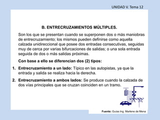 UNIDAD V. Tema 12
B. ENTRECRUZAMIENTOS MÚLTIPLES.
Son los que se presentan cuando se superponen dos o más maniobras
de entrecruzamiento; los mismos pueden definirse como aquella
calzada unidireccional que posee dos entradas consecutivas, seguidas
muy de cerca por varias bifurcaciones de salidas; o una sola entrada
seguida de dos o más salidas próximas.
Con base a ello se diferencian dos (2) tipos:
1. Entrecruzamiento a un lado: Típico en las autopistas, ya que la
entrada y salida se realiza hacia la derecha.
2. Entrecruzamiento a ambos lados: Se produce cuando la calzada de
dos vías principales que se cruzan coinciden en un tramo.
Fuente: Guías Ing. Marlene de Mena
 
