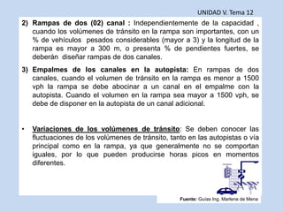 UNIDAD V. Tema 12
2) Rampas de dos (02) canal : Independientemente de la capacidad ,
cuando los volúmenes de tránsito en la rampa son importantes, con un
% de vehículos pesados considerables (mayor a 3) y la longitud de la
rampa es mayor a 300 m, o presenta % de pendientes fuertes, se
deberán diseñar rampas de dos canales.
3) Empalmes de los canales en la autopista: En rampas de dos
canales, cuando el volumen de tránsito en la rampa es menor a 1500
vph la rampa se debe abocinar a un canal en el empalme con la
autopista. Cuando el volumen en la rampa sea mayor a 1500 vph, se
debe de disponer en la autopista de un canal adicional.
• Variaciones de los volúmenes de tránsito: Se deben conocer las
fluctuaciones de los volúmenes de tránsito, tanto en las autopistas o vía
principal como en la rampa, ya que generalmente no se comportan
iguales, por lo que pueden producirse horas picos en momentos
diferentes.
Fuente: Guías Ing. Marlene de Mena
 