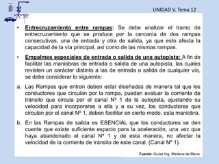 UNIDAD V. Tema 12
• Entrecruzamiento entre rampas: Se debe analizar el tramo de
entrecruzamiento que se produce por la cercanía de dos rampas
consecutivas, una de entrada y otra de salida, ya que esto afecta la
capacidad de la vía principal, así como de las mismas rampas.
• Empalmes especiales de entrada o salida de una autopista: A fin de
facilitar las maniobras de entrada o salida de una autopista, las cuales
revisten un carácter distinto a las de entrada o salida de cualquier vía,
se debe considerar lo siguiente:
a. Las Rampas que entran deben estar diseñadas de manera tal que los
conductores que circulan por la rampa, puedan evaluar la corriente de
tránsito que circula por el canal Nº 1 de la autopista, ajustando su
velocidad para incorporarse a ella y a su vez, los conductores que
circulan por el canal Nº 1, deben facilitar en cierto modo, esta maniobra.
b. En las Rampas de salida es ESENCIAL que los conductores se den
cuente que existe suficiente espacio para la aceleración, una vez que
haya abandonado el canal Nº 1 y de esta manera, no afectar la
velocidad de la corriente de tránsito de este canal. (Canal Nº 1).
Fuente: Guías Ing. Marlene de Mena
 