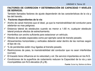 FACTORES DE CORRECION Y DETERMINACIÓN DE CAPACIDAD Y NIVELES
DE SERVICIO.
También llamados factores de ajuste dependerán de las características de la vía y
las del transito.
1. Factores dependientes de la vía:
 Ancho de canal menores que el ideal, ya que la maniobrabilidad del conductor para
adelantar es mas peligrosa.
 Distancia lateral de obstáculos cuando es menor a 1.80 m, cualquier obstáculo
lateral produce efectos de estrechamiento.
 Hombrillos con ancho suficiente para estacionar un vehículo.
 Efectos de canales especiales como por ejemplo canal de transito pesado.
 Alineamientos horizontales y verticales deberán estar dentro de las normas según
el tipo de vía.
 % de pendientes están muy ligadas al transito pesado.
 Restricciones de paso, la maniobrabilidad del conductor que no sean interferidas
(curvas).
 El trazado tiene influencia en la velocidad y vol. De servicio importantes en los N.S.
 Condiciones de la superficie de rodamiento reducen la Capacidad de la vía y son
incompatibles con N.S elevados (A y B).
UNIDAD V. Tema 10
Fuente: Guías Ing. Marlene de Mena
 