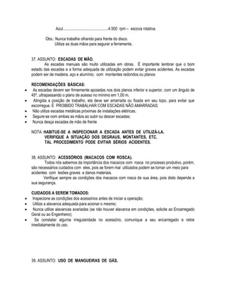 Azul.............................................4.500 rpm – escova rotativa. 
Obs.: Nunca trabalhe olhando para frente do disco. 
Utilize as duas mãos para segurar a ferramenta. 
37. ASSUNTO: ESCADAS DE MÃO. 
As escadas manuais são muito utilizadas em obras. É importante lembrar que o bom 
estado das escadas e a forma adequada de utilização podem evitar graves acidentes. As escadas 
podem ser de madeira, aço e alumínio; com montantes redondos ou planos 
RECOMENDAÇÕES BÁSICAS: 
 As escadas devem ser firmemente apoiadas nos dois planos inferior e superior, com um ângulo de 
45º, ultrapassando o plano de acesso no mínimo em 1,00 m, 
 Atingida a posição de trabalho, ela deve ser amarrada ou fixada em seu topo, para evitar que 
escorregue. É PROIBIDO TRABALHAR COM ESCADAS NÃO AMARRADAS; 
 Não utilize escadas metálicas próximas de instalações elétricas; 
 Segure-se com ambas as mãos ao subir ou descer escadas; 
 Nunca desça escadas de mão de frente 
NOTA: HABITUE-SE A INSPECIONAR A ESCADA ANTES DE UTILIZÁ-LA. 
VERIFIQUE A SITUAÇÃO DOS DEGRAUS, MONTANTES, ETC. 
TAL PROCEDIMENTO PODE EVITAR SÉRIOS ACIDENTES. 
38. ASSUNTO: ACESSÓRIOS (MACACOS COM ROSCA). 
Todos nós sabemos da importância dos macacos com rosca no processo produtivo, porém, 
são necessários cuidados com eles, pois se forem mal utilizados podem se tornar um meio para 
acidentes com lesões graves e danos materiais. 
Verifique sempre as condições dos macacos com rosca de sua área, pois disto depende a 
sua segurança. 
CUIDADOS A SEREM TOMADOS: 
 Inspecione as condições dos acessórios antes de iniciar a operação; 
 Utilize a alavanca adequada para acionar o mesmo; 
 Nunca utilize alavancas avariadas (se não houver alavanca em condições, solicite ao Encarregado 
Geral ou ao Engenheiro); 
 Se constatar alguma irregularidade no acessório, comunique a seu encarregado e retire 
imediatamente do uso. 
39. ASSUNTO: USO DE MANGUEIRAS DE GÁS. 
 