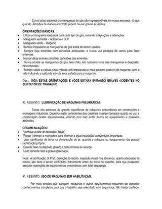 Como todos sabemos as mangueiras de gás são imprescindíveis em nossa empresa, só que 
quando utilizadas de maneira incorreta podem causar graves acidentes. 
ORIENTAÇÕES BÁSICAS: 
 Utilize a mangueira adequada para cada tipo de gás, evitando adaptações e alterações. 
 Mangueira vermelha – Acetileno e GLP. 
 Mangueira verde – Oxigênio 
 Sempre inspecione as mangueiras de gás antes de serem usadas. 
 Sempre faça emendas com conexões adequadas, e nunca use pedaços de canos para fazer 
emendas. 
 Nunca utilize arames para fixar conexões das emendas. 
 Nunca arraste as mangueiras de gás pelo chão, isto ocasiona furos nas mangueiras e desgastes 
nas conexões. 
 Sempre utilize a válvula seca (válvula anti-retrocesso) o mais próximo possível do maçarico, com a 
seta indicando a saída da válvula seca voltada para o maçarico. 
Obs.: SIGA ESTAS ORIENTAÇÕES E VOCÊ ESTARÁ EVITANDO GRAVES ACIDENTES NO 
SEU SETOR DE TRABALHO. 
40. ASSUNTO: LUBRIFICAÇÃO DE MÁQUINAS PNEUMÁTICAS 
Todos nós sabemos da grande importância de máquinas pneumáticas em construções e 
montagens industriais. Devemos estar conscientes dos cuidados a serem tomados quanto ao uso e 
conservação destes equipamentos, visando com isso evitar danos no equipamento e possíveis 
acidentes. 
RECOMENDAÇÕES: 
 Verifique o óleo do depósito ( bujão) 
 Purgar ( drenar) a mangueira para eliminar a água instalação ou eventuais impurezas. 
 Usar lubrificador de linha na alimentação do ar, quando a máquina ou equipamento não possuir 
lubrificação própria. 
 Colocar óleo no depósito (bujão) a cada 8 horas de serviço. 
 Usar somente óleo e graxa apropriado. 
Nota: A lubrificação, R.P.M., proteção do rebolo, inspeção visual nos abrasivos, aperto adequado de 
rebolo, são itens a serem verificados diariamente antes do início do trabalho, para que possamos 
executar operações de equipamentos pneumáticos com total segurança. 
41. ASSUNTO: USO DE MÁQUINAS SEM HABILITAÇÃO. 
Por mais simples que pareçam, máquinas e outros equipamentos requerem do operador 
conhecimentos completos para que o trabalho seja executado com segurança. Não basta conhecer 
 