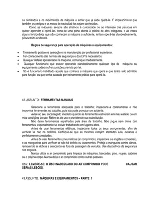 os comandos e os movimentos da máquina e achar que já sabe operá-la. É imprescindível que 
também os perigos e os meios de neutralizá-los sejam conhecidos. 
Como as máquinas sempre são atrativos à curiosidade ou ao interesse das pessoas em 
querer aprender a operá-las, torna-se uma porta aberta à prática de atos inseguros, e ás vezes 
alguns funcionários que não conhecem a máquina o suficiente, tentam operá-las clandestinamente, 
provocando acidentes. 
Regras de segurança para operação de máquinas e equipamentos: 
 Treinamento prático na operação e na manutenção por profissional experiente. 
 Ter conhecimento das normas de segurança e dos EPI’s necessários. 
 Qualquer defeito apresentado na máquina, comunique imediatamente. 
 Qualquer funcionário que estiver operando clandestinamente qualquer tipo de máquina ou 
equipamento poderá sofrer punições prevista por lei. 
 Só é funcionário habilitado aquele que conhece a máquina que opera e que tenha sido admitido 
para função, ou que tenha passado por treinamento prático para operá-la. 
42. ASSUNTO: FERRAMENTAS MANUAIS 
Selecione a ferramenta adequada para o trabalho; inspecione-a corretamente e não 
improvise ferramentas no trabalho, pois isto pode provocar um acidente. 
Avise ao seu encarregado imediato quando as ferramentas estiverem em mau estado ou em 
más condições de uso. Retire-as de uso e providencie sua substituição. 
Não deixe ferramentas espalhadas pela área de trabalho. Não jogue nem deixe cair 
ferramentas, especialmente se estiver trabalhando em lugares altos. 
Antes de usar ferramentas elétricas, inspecione todos os seus componentes, afim de 
verificar se não há defeitos. Certifique-se que as mesmas estejam aterradas e/ou isoladas e 
perfeitamente conectadas. 
Antes de usar ferramentas pneumáticas (ar comprimido), inspecione os engates (conexões), 
e as mangueiras para verificar se não há defeito ou vazamentos. Proteja a mangueira contra danos, 
removendo as dobras e colocando-as fora da passagem de veículos. Use dispositivos de segurança 
nos engates. 
Nunca utilize o ar comprimido para limpeza de máquinas, bancadas, piso, roupas, cabelos 
ou o próprio corpo. Nunca dirija o ar comprimido contra outras pessoas. 
Obs.: LEMBRE-SE: O USO INADEQUADO DO AR COMPRIMIDO PODE CAUSAR 
SÉRIAS LESÕES. 
43.ASSUNTO: MÁQUINAS E EQUIPAMENTOS – PARTE 1 
 