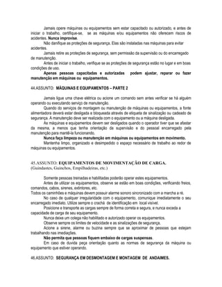 Jamais opere máquinas ou equipamentos sem estar capacitado ou autorizado, e antes de 
iniciar o trabalho, certifique-se, se as máquinas e/ou equipamentos não oferecem riscos de 
acidentes. Nunca improvise. 
Não danifique as proteções de segurança. Elas são instaladas nas máquinas para evitar 
acidentes. 
Jamais retire as proteções de segurança, sem permissão da supervisão ou do encarregado 
de manutenção. 
Antes de iniciar o trabalho, verifique se as proteções de segurança estão no lugar e em boas 
condições de uso. 
Apenas pessoas capacitadas e autorizadas podem ajustar, reparar ou fazer 
manutenção em máquinas ou equipamentos. 
44.ASSUNTO: MÁQUINAS E EQUIPAMENTOS – PARTE 2 
Jamais ligue uma chave elétrica ou acione um comando sem antes verificar se há alguém 
operando ou executando serviço de manutenção. 
Quando do serviços de montagem ou manutenção de máquinas ou equipamentos, a fonte 
alimentadora deverá estar desligada e bloqueada através de etiqueta de sinalização ou cadeado de 
segurança. A manutenção deve ser realizada com o equipamento ou a máquina desligada. 
As máquinas e equipamentos devem ser desligados quando o operador tiver que se afastar 
da mesma, a menos que tenha orientação da supervisão e do pessoal encarregado pela 
manutenção para mantê-la funcionando. 
Nunca faça limpeza ou manutenção em máquinas ou equipamentos em movimento. 
Mantenha limpo, organizado e desimpedido o espaço necessário de trabalho ao redor de 
máquinas ou equipamentos. 
45.ASSUNTO: EQUIPAMENTOS DE MOVIMENTAÇÃO DE CARGA. 
(Guindastes, Guinchos, Empilhadeiras, etc.) 
Somente pessoas treinadas e habilitadas poderão operar estes equipamentos. 
Antes de utilizar os equipamentos, observe se estão em boas condições, verificando freios, 
comandos, cabos, sirenes, extintores, etc. 
Todos os caminhões e máquinas devem possuir alarme sonoro sincronizado com a marcha a ré. 
No caso de qualquer irregularidade com o equipamento, comunique imediatamente o seu 
encarregado imediato. Utilize sempre o crachá de identificação em local visível. 
Posicione e transporte as cargas sempre de forma correta e segura, e nunca exceda a 
capacidade de carga de seu equipamento. 
Nunca deixe um colega não habilitado e autorizado operar os equipamentos. 
Observe sempre os limites de velocidade e as sinalizações de segurança. 
Acione a sirene, alarme ou buzina sempre que se aproximar de pessoas que estejam 
trabalhando nas imediações. 
Não permita que pessoas fiquem embaixo de cargas suspensas. 
Em caso de duvida peça orientação quanto as normas de segurança da máquina ou 
equipamento que estiver operando. 
46.ASSUNTO: SEGURANÇA EM DESMONTAGEM E MONTAGEM DE ANDAIMES. 
 