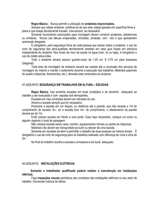 Regra Básica - Nunca permitir a utilização de andaimes improvisados. 
Sempre que utilizar andaime, certificar-se de que este, esteja apoiado em superfície firme e 
plana e que esteja devidamente travado. Use escorar, se necessário. 
Somente funcionários autorizados para montagem devem construir andaimes, plataformas 
ou similares. Nunca use tábuas empenadas, rachadas, pintadas, com nós e que apresentem 
acentuado desgaste. 
É obrigatório, para segurança física de cada pessoa que estiver sobre o andaime, o uso do 
cinto de segurança tipo pára-quedista devidamente atrelado em cabo guia fixado em estrutura 
independente do andaime. Nos locais de risco de queda na água (mar, rio ou lago), é obrigatório o 
uso de colete salva-vidas. 
Todo o andaime deverá possuir guarda-corpo de 1,20 cm. E 0,70 cm para travessas 
(diagonal). 
Toda área de montagem de andaime deverá ser isolada até a conclusão dos serviços de 
montagem do mesmo e manter o isolamento durante a execução dos trabalhos. Materiais passíveis 
de queda (máquinas, ferramentas, etc.), deverão estar amarrados ao andaime. 
47.ASSUNTO: SEGURANÇA EM TRABALHOS EM ALTURA – ESCADAS 
Regra Básica: Use somente escadas em boas condições e de tamanho adequado ao 
trabalho a ser executado e com sapatas anti-derrapantes. 
Escadas em más condições devem ser retiradas do uso. 
Amarre a escada sempre que for necessário. 
Posicione a escada em um ângulo, ou distância até a parede, que não exceda a 1/4 do 
comprimento da escada. Ex.: se a escada tiver 4m. de comprimento, o afastamento da parede 
deverá ser de 1m. 
Evite colocar escada em frente a uma porta. Caso seja necessário, coloque um aviso ou 
alguém vigiando o local de passagem. 
Não coloque escada sobre caixa, carinho, equipamentos móveis ou partes de máquinas. 
Materiais não devem ser transportado ao subir ou descer de uma escada. 
Somente em escadas de abrir é permitido o trabalho de duas pessoas ao mesmo tempo. É 
obrigatório o uso de cinto de segurança para os trabalhos realizado com diferença de nível a cima de 
2m . 
No final do trabalho recolha a escada e armazene-a em local adequado. 
48.ASSUNTO: INSTALAÇÕES ELÉTRICAS 
Somente o trabalhador qualificado poderá realizar a manutenção em instalações 
elétricas. 
Faça inspeções visuais periódicas das condições das instalações elétricas no seu setor de 
trabalho. Ocorrendo indícios de falhas: 
 