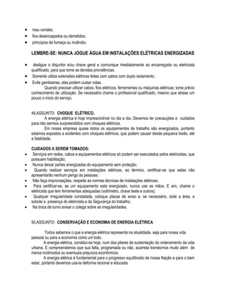  mau contato; 
 fios desencapados ou derretidos; 
 princípios de fumaça ou incêndio; 
LEMBRE-SE: NUNCA JOGUE ÁGUA EM INSTALAÇÕES ELÉTRICAS ENERGIZADAS 
 desligue o disjuntor e/ou chave geral e comunique imediatamente ao encarregado ou eletricista 
qualificado, para que tome as devidas providências. 
 Somente utilize extensões elétricas feitas com cabos com duplo isolamento; 
 Evite gambiarras, elas podem custar vidas. 
Quando precisar utilizar cabos, fios elétricos, ferramentas ou máquinas elétricas; tome prévio 
conhecimento de utilização. Se necessário chame o profissional qualificado, mesmo que atrase um 
pouco o inicio do serviço. 
49.ASSUNTO: CHOQUE ELÉTRICO. 
A energia elétrica é hoje imprescindível no dia a dia. Devemos ter precauções e cuidados 
para não sermos surpreendidos com choques elétricos. 
Em nossa empresa quase todos os equipamentos de trabalho são energizados, portanto 
estamos expostos a acidentes com choques elétricos, que podem causar desde pequena lesão, até 
a fatalidade. 
CUIDADOS A SEREM TOMADOS: 
 Serviços em redes, cabos e equipamentos elétricos só podem ser executados pelos eletricistas, que 
possuem habilitação; 
 Nunca deixar partes energizadas do equipamento sem proteção; 
 Quando realizar serviços em instalações elétricas, ao término, certificar-se que estas não 
apresentarão nenhum perigo às pessoas; 
 Não faça improvisações, respeite as normas técnicas de instalações elétricas; 
 Para certificar-se, se um equipamento está energizado, nunca use as mãos. E sim, chame o 
eletricista que tem ferramentas adequadas (voltímetro, chave teste e outros); 
 Qualquer irregularidade constatada, coloque placas de aviso e, se necessário, isole a área, e 
solicite a presença do eletricista e da Segurança do trabalho; 
 Na troca de turno avisar o colega sobre as irregularidades. 
50.ASSUNTO: CONSERVAÇÃO E ECONOMIA DE ENERGIA ELÉTRICA 
Todos sabemos o que a energia elétrica representa na atualidade, seja para nossa vida 
pessoal ou para a economia como um todo. 
A energia elétrica, constitui-se hoje, num dos pilares de sustentação do ordenamento da vida 
urbana. E compreendemos que sua falta, programada ou não, acarreta transtornos muito além de 
meros incômodos ou eventuais prejuízos econômicos. 
A energia elétrica é fundamental para o progresso equilibrado de nossa Nação e para o bem 
estar, portanto devemos usa-la deforma racional e educada. 
 