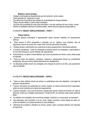 Medidas à serem tomadas: 
- Desligar a iluminação das dependências que não estiverem sendo usadas. 
- Evitar operação de máquinas em vazio. 
- Dar ciência aos funcionários das medidas de racionalização de energia adotadas. 
- Utilizar chuveiro elétrico o menor tempo necessário. 
- Acumular boa quantidade de roupa para racionalizar o uso das máquinas de lavar e secar roupas. 
- Manter as instalações elétricas em perfeito estado, visando eliminar fugas de energia elétrica. 
51.ASSUNTO: RISCOS COM ELETRICIDADE. – PARTE 1 
Regras básicas: 
 Somente pessoas autorizadas e especializadas podem executar trabalhos em equipamentos 
elétricos; 
 Utilize sempre os EPI’s necessários à operação, por ex.: sapatos, luvas isolastes, cinto de 
segurança e outros, de acordo com o setor onde o serviço está sendo executado; 
 Verifique sempre o aterramento e/ou isolamento de seus equipamentos e ferramentas elétricas; 
 É proibido “gambiarras”. Todas as instalações provisórias devem ser projetadas e padronizadas a 
fim de evitas emendas e uso de materiais não especificados; 
 Recomenda-se: ao operar chaves elétricas, que nunca se posicione em frente a caixa, existe perigo 
de explosão; 
 Todos os cabos, fios elétricos, condutores, maquinas e equipamentos devem ser considerados 
energizados, até que se tenha certeza absoluta de seu desligamento; 
 As lâmpadas portáteis devem ser protegidas com armação de arame ou de fibra, pois apresentam 
risco de explosão. 
52.ASSUNTO: RISCOS COM ELETRICIDADE – PARTE 2 
 Todos os cabos elétricos devem ser aéreos ou subterrâneos para não atrapalhar a circulação de 
pessoas e equipamentos; 
 Fusíveis, não podem ser substituídos por: arame, moedas, ou mesmo fusíveis de maior capacidade; 
podem provocar acidentes e/ou danos aos equipamentos; 
 Quando necessário: usar luvas de borracha, tenazes para fusíveis, esteira de borracha, etc. Não se 
descuidar, ainda que a voltagem seja pequena. Tensão de 50V, por exemplo, pode causar acidentes 
fatais; 
 Ao desfazer uma instalação, deve-se primeiro desligar o disjuntor ou a chave geral, se necessário; 
 Aos eletricistas, não é permitido o uso de anéis, relógio, correntes e outros objetos de metal, em 
horário de trabalho ou no desenvolvimento de suas atividades; 
 Eletricista deve sinalizar e identificar as chaves, painéis, cabos e tomadas elétricas com etiquetas 
de segurança; 
 