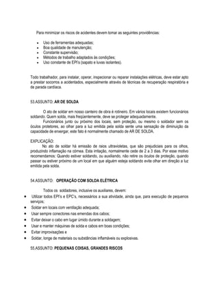 Para minimizar os riscos de acidentes devem tomar as seguintes providências: 
 Uso de ferramentas adequadas; 
 Boa qualidade de manutenção; 
 Constante supervisão; 
 Métodos de trabalho adaptados às condições; 
 Uso constante de EPI’s (sapato e luvas isolantes). 
Todo trabalhador, para instalar, operar, inspecionar ou reparar instalações elétricas, deve estar apto 
a prestar socorros a acidentados, especialmente através de técnicas de recuperação respiratória e 
de parada cardíaca. 
53.ASSUNTO: AR DE SOLDA 
O ato de soldar em nosso canteiro de obra é rotineiro. Em vários locais existem funcionários 
soldando. Quem solda, mais freqüentemente, deve se proteger adequadamente. 
Funcionários junto ou próximo dos locais, sem proteção, ou mesmo o soldador sem os 
óculos protetores, ao olhar para a luz emitida pela solda sente uma sensação de diminuição da 
capacidade de enxergar, este fato é normalmente chamado de AR DE SOLDA. 
EXPLICAÇÃO: 
No ato de soldar há emissão de raios ultravioletas, que são prejudiciais para os olhos, 
produzindo inflamação na córnea. Esta irritação, normalmente cede de 2 a 3 dias. Por esse motivo 
recomendamos: Quando estiver soldando, ou auxiliando, não retire os óculos de proteção, quando 
passar ou estiver próximo de um local em que alguém esteja soldando evite olhar em direção a luz 
emitida pela solda. 
54.ASSUNTO: OPERAÇÃO COM SOLDA ELÉTRICA 
Todos os soldadores, inclusive os auxiliares, devem: 
 Utilizar todos EPI’s e EPC’s, necessários a sua atividade, ainda que, para execução de pequenos 
serviços; 
 Soldar em locais com ventilação adequada; 
 Usar sempre conectores nas emendas dos cabos; 
 Evitar deixar o cabo em lugar úmido durante a soldagem; 
 Usar e manter máquinas de solda e cabos em boas condições; 
 Evitar improvisações e 
 Soldar, longe de materiais ou substâncias inflamáveis ou explosivas. 
55.ASSUNTO: PEQUENAS COISAS, GRANDES RISCOS 
 