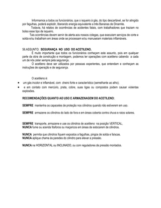Informamos a todos os funcionários, que o isqueiro à gás, do tipo descartável, se for atingido 
por fagulhas, poderá explodir, liberando energia equivalente a três Bananas de Dinamite. 
Todavia, há relatos de ocorrências de acidentes fatais, com trabalhadores que traziam no 
bolso esse tipo de isqueiro. 
Tais ocorrências devem servir de alerta aos nossos colegas, que executam serviços de corte e 
solda e/ou trabalham em áreas onde se processam e/ou manuseiam materiais inflamáveis. 
56.ASSUNTO: SEGURANÇA NO USO DO ACETILENO. 
É muito importante que todos os funcionários conheçam este assunto, pois em qualquer 
parte da obra de construção e montagem, podemos ter operações com acetileno cabendo a cada 
um de nós zelar sempre pela segurança. 
O acetileno deve ser utilizados por pessoas experientes, que entendam e conheçam as 
instruções de operação e de segurança. 
O acetileno é: 
 um gás incolor e inflamável, com cheiro forte e característico (semelhante ao alho); 
 e em contato com mercúrio, prata, cobre, suas ligas ou compostos podem causar violentas 
explosões. 
RECOMENDAÇÕES QUANTO AO USO E ARMAZENAGEM DO ACETILENO: 
SEMPRE mantenha os capacetes de proteção nos cilindros quando não estiverem em uso. 
SEMPRE armazene os cilindros do lado de fora e em áreas coberta contra chuva e raios solares. 
SEMPRE transporte, armazene e use os cilindros de acetileno na posição VERTICAL, 
NUNCA fume ou acenda fósforos ou maçaricos em áreas de estocarem de cilindros. 
NUNCA permita que cilindros fiquem expostos a fagulhas, pingos de solda e faíscas. 
NUNCA aplique chama às paredes do cilindro para elevar a pressão. 
NUNCA na HORIZONTAL ou INCLINADO, ou com reguladores de pressão montados. 
 