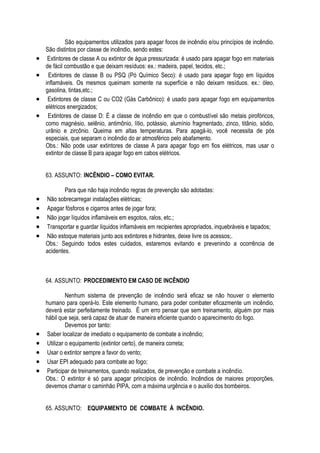 São equipamentos utilizados para apagar focos de incêndio e/ou princípios de incêndio. 
São distintos por classe de incêndio, sendo estes: 
 Extintores de classe A ou extintor de água pressurizada: é usado para apagar fogo em materiais 
de fácil combustão e que deixam resíduos: ex.: madeira, papel, tecidos, etc.; 
 Extintores de classe B ou PSQ (Pó Químico Seco): é usado para apagar fogo em líquidos 
inflamáveis. Os mesmos queimam somente na superfície e não deixam resíduos. ex.: óleo, 
gasolina, tintas,etc.; 
 Extintores de classe C ou CO2 (Gás Carbônico): é usado para apagar fogo em equipamentos 
elétricos energizados; 
 Extintores de classe D: É a classe de incêndio em que o combustível são metais pirofóricos, 
como magnésio, selênio, antimônio, lítio, potássio, alumínio fragmentado, zinco, titânio, sódio, 
urânio e zircônio. Queima em altas temperaturas. Para apagá-lo, você necessita de pós 
especiais, que separam o incêndio do ar atmosférico pelo abafamento. 
Obs.: Não pode usar extintores de classe A para apagar fogo em fios elétricos, mas usar o 
extintor de classe B para apagar fogo em cabos elétricos. 
63. ASSUNTO: INCÊNDIO – COMO EVITAR. 
Para que não haja incêndio regras de prevenção são adotadas: 
 Não sobrecarregar instalações elétricas; 
 Apagar fósforos e cigarros antes de jogar fora; 
 Não jogar líquidos inflamáveis em esgotos, ralos, etc.; 
 Transportar e guardar líquidos inflamáveis em recipientes apropriados, inquebráveis e tapados; 
 Não estoque materiais junto aos extintores e hidrantes, deixe livre os acessos;. 
Obs.: Seguindo todos estes cuidados, estaremos evitando e prevenindo a ocorrência de 
acidentes. 
64. ASSUNTO: PROCEDIMENTO EM CASO DE INCÊNDIO 
Nenhum sistema de prevenção de incêndio será eficaz se não houver o elemento 
humano para operá-lo. Este elemento humano, para poder combater eficazmente um incêndio, 
deverá estar perfeitamente treinado. É um erro pensar que sem treinamento, alguém por mais 
hábil que seja, será capaz de atuar de maneira eficiente quando o aparecimento do fogo. 
Devemos por tanto: 
 Saber localizar de imediato o equipamento de combate a incêndio; 
 Utilizar o equipamento (extintor certo), de maneira correta; 
 Usar o extintor sempre a favor do vento; 
 Usar EPI adequado para combate ao fogo; 
 Participar de treinamentos, quando realizados, de prevenção e combate a incêndio. 
Obs.: O extintor é só para apagar princípios de incêndio. Incêndios de maiores proporções, 
devemos chamar o caminhão PIPA, com a máxima urgência e o auxilio dos bombeiros. 
65. ASSUNTO: EQUIPAMENTO DE COMBATE À INCÊNDIO. 
 