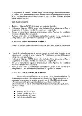 Os equipamentos de combate à incêndio, tem por finalidade proteger os funcionários e os bens 
da Empresa. Para que eles sejam eficientes, é necessário que estejam em perfeitas condições 
de uso. Em perfeito estado de manutenção, carregados e no local correto. É também necessário 
que todos saibam utilizá-los. 
ORIENTAÇÕES BÁSICAS: 
 Extintores e Hidrantes, NUNCA, devem estar com os acessos obstruídos; 
 Extintores e Hidrantes, SEMPRE devem estar sinalizados. Nunca brinque ou danifique os 
Equipamentos de Combate à Incêndio. Eles existem para a sua proteção. 
 Procure se informar com a segurança como se usa um extintor. Algum dia eles poderão ser 
úteis para você no trabalho e na sua casa. 
 Verifique: se há extintor de incêndio no seu local de trabalho, e se o mesmo encontra-se em 
condições de uso. Caso contrario comunique ao Setor de Segurança do Trabalho. 
66. ASSUNTO: CÓDIGO BRASILEIRO DE TRÂNSITO. 
O capitulo I, das Disposições preliminares, traz algumas definições e atribuições interessantes: 
 Trânsito é a utilização das vias por pessoas, veículos e animais, para circulação parada, 
estacionamento e operação de carga e descarga (Art. 1º, Extintores e Hidrantes, NUNCA, devem 
estar com os acessos obstruídos; 
 Extintores e Hidrantes, SEMPRE devem estar sinalizados. Nunca brinque ou danifique os 
Equipamentos de Combate à Incêndio. Eles existem para a sua proteção. 
 Procure se informar com a segurança como se usa um extintor. Algum dia eles poderão ser 
úteis para você no trabalho e na sua casa. 
 Verifique: se há extintor de incêndio no seu local de trabalho, e se o mesmo encontra-se em 
condições de uso. Caso contrario comunique ao Setor de Segurança do Trabalho. 
67. ASSUNTO: EFEITOS DO FUMO NO ORGANISMO 
O fumo contém mais de 60 substâncias cancerígena e vários elementos radioativos. Ele 
afeta a saúde dos fumantes e das pessoas que com eles convivem. Comparados com eles as 
pessoas que nunca fumaram, os fumantes correm um risco de 100 a 800% maior de contrair 
enfermidades como: infecções respiratórias bacterianas, viróticas e circulatórias. 
Estes fumantes além do risco de câncer no pulmão, tende apresentar bronquites aguda, asma, 
pneumonia e outras. 
Obs.: 
 Bronquite Crônica 75% casos. 
 Enfisema Pulmonar 80% casos. 
 Câncer no Pulmão 80% casos. 
 Infarte do Miocárdio 25% casos 
 