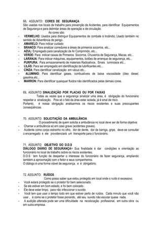 68. ASSUNTO: CORES DE SEGURANÇA 
São usadas nos locais de trabalho para prevenção de Acidentes, para identificar Equipamentos 
de Segurança e para delimitar áreas de operação e de circulação. 
As cores são: 
- VERMELHO: Usados para distinguir Equipamentos de combate à Incêndio; Usado também no 
sentido de Advertência de perigo. 
- AMARELO: Para indicar cuidado 
- BRANCO: Para sinalizar corredores e áreas de primeiros socorros, etc... 
- AZUL: Empregado para canalização de Ar Comprimido, etc... 
- VERDE: Para indicar caixas de Primeiros Socorros, Chuveiros de Segurança, Macas, etc... 
- LARANJA: Para indicar máquinas, equipamentos, botões de arranque de segurança, etc... 
- PURPURA: Para armazenamento de materiais Radioativos, Sinais luminosos etc... 
- LILÁS: Para ser empregado em identificação de lubrificantes etc... 
- CINZA: Para identificar canalização em vácuo etc... 
- ALUMINIO: Para identificar gases, combustíveis de baixa viscosidade (óleo diesel, 
gasolina,etc... 
- MARRON: Para identificar quaisquer fluidos não identificados pelas demais cores. 
69. ASSUNTO: SINALIZAÇÃO POR PLACAS OU POR FAIXAS 
Todas as vezes que a segurança sinalizar uma área, é obrigação do funcionário 
respeitar a sinalização. Pois só o fato da área estar isolada, já é sinal de risco. 
Portanto, é nossa obrigação analisarmos os riscos existentes e suas preocupantes 
conseqüências. 
70. ASSUNTO: SOLICITAÇÃO DA AMBULÂNCIA 
O procedimento de quem solicita a ambulância no local deve ser de forma objetiva: 
- Chamar a ambulância só em caso grave (acidentes graves). 
- Acidente como corpo estranho no olho, dor de dente, dor de barriga, gripe, deve-se consultar 
o encarregado e ele providenciará um transporte para o funcionário. 
71. ASSUNTO: OBJETIVO DO D.D.S 
DIÁLOGO DIÁRIO DE SEGURANÇA= Sua finalidade é dar condições e orientação ao 
funcionário no local de trabalho sobre os riscos existentes. 
D.D.S tem função de despertar o interesse do funcionário de fazer segurança, ampliando 
também a aproximação com o feitor e seus companheiros. 
O diálogo é uma forma viável de segurança, e é obrigatório. 
72. ASSUNTO: RUÍDOS 
Como posso saber que estou protegido em local onde o ruído é excessivo. 
- Você estará protegido se o protetor for bem selecionado. 
- Se ele estiver em bom estado, e foi bem colocado. 
- Ele deve estar limpo, para não infeccionar o ouvido. 
- Você tem que usar o tempo todo em que estiver perto de ruídos. Cada minuto que você não 
usar , é como se o protetor fosse piorando, até seu ouvido não escutar quase nada. 
- A audição alterada pode ser uma dificuldade na recolocação profissional, em outra obra ou 
em outra empresa. 
 
