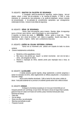 79. ASSUNTO: OBJETIVO DA PALESTRA DE SEGURANÇA 
A divulgação diária de assuntos de segurança, saúde e higiene, tem por 
objetivo atingir o índice zero de acidentes e de doenças do trabalho. O DDS é muito 
importante na prevenção de risco ambientais e da saúde do trabalhador, porque é através 
da conscientização e da aplicação de procedimentos apropriados que conseguiremos 
colaboração de todos, inclusive novas idéias de segurança. 
80. ASSUNTO: IDÉIAS DE SEGURANÇA 
Vamos fazer uma pergunta para si mesmo. Quantas idéias de segurança 
que eu já forneci para o técnico, para o encarregado ou para o engenheiro? 
A resposta, na maioria das vezes é NENHUMA. Vamos ajudar a mudar isto. Todos 
trabalhadores tem o dever de contribuir com idéias ou sugestões. Quanto mais idéias de 
segurança, saúde e higiene, melhor será o ambiente da nossa obra. 
81. ASSUNTO: LESÕES NA COLUNA VERTEBRAL ( ESPINHA) 
Nunca vire ou movimente uma pessoa com suspeita de lesão na coluna 
vertebral. 
 Chamar imediatamente a ambulância; 
 Mantenha a vitima agasalhada e imóvel; 
 Não mexa e não permita que toquem ou tentem movimentar, nem virar de lado a 
vítima, até achegada do médico; 
 Observe a respiração da vítima, estando pronto para respiração boca a boca, se 
necessário. 
82. ASSUNTO: ALCOOLISMO 
A bebida alcóolica quando ingerida, atinge rapidamente a corrente sangüínea e 
apesar da sensação de ânimo, afeta negativamente os reflexos prejudicando a musculatura e 
reduzindo o fôlego. 
Nunca venha trabalhar alcoolizado. Café ou banho frio não cortam o efeito do 
álcool. Você pode acidentar-se ou provocar um acidente quando estiver sob o efeito do álcool. 
83. ASSUNTO: DENGUE. 
A dengue é uma doença causada por um vírus que é transmitido por um 
mosquito parecido com pernilongo, só que menor. Ele nasce e cria-se em água limpa e parada, 
gosta de morar em casas e em locais com sombra, possui manchas brancas pelo corpo. 
Sintomas da Doença: 
- Febre alta. 
- Dor de cabeça 
- Dores nos olhos, nas articulações 
- Manchas avermelhada na pele 
- Fraqueza muscular 
 