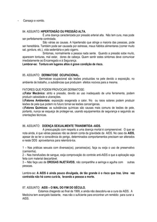 - Cansaço e vomito. 
84. ASSUNTO: HIPERTENSÃO OU PRESSÃO ALTA. 
É uma doença caracterizada por pressão arterial alta. Não tem cura, mas pode 
ser perfeitamente controlada. 
São várias as causas. A hipertensão que atinge a maioria das pessoas, pode 
ser hereditária. Também pode ser causada por estresse, maus hábitos alimentares (comer muito 
sal, gordura, etc.), vida sedentária e pelo cigarro. 
Sintomas, normalmente a pessoa nada sente. Quando a pressão sobe muito, 
aparecem tonturas, mal estar, dores de cabeça. Quem sentir estes sintomas deve comunicar 
imediatamente ao Encarregado e à Segurança. 
Lembrar-se: Tontura em lugares altos é grave condição de risco. 
85. ASSUNTO: DERMATOSE OCUPACIONAL. 
Dermatose ocupacional são lesões produzidas na pele devido a exposição, no 
ambiente de trabalho, a substâncias que produzem efeitos nocivos para a mesma. 
FATORES QUE PODEM PROVOCAR DERMATOSE: 
a)Fator Mecânico: atrito e pressão, devido ao uso inadequado de uma ferramenta, podem 
produzir calosidade e ulcerações. 
b)Fatores Ambientais: exposição exagerada a calor, frio ou raios solares podem produzir 
lesões de pele que podem no futuro tornar-se lesões cancerígenas. 
c)Fatores Químicos: as substâncias químicas são causas mais comuns de lesões de pele, 
portanto, nunca se esqueça de proteger-se, usando equipamentos de segurança e seguindo as 
orientações técnicas. 
86. ASSUNTO: DOENÇA SEXUALMENTE TRANSMITIDA -AIDS. 
A preocupação com respeito a uma doença mortal é compreensível. O que se 
nota ainda, é que várias pessoas não se deram conta da gravidade da AIDS. No caso da AIDS, 
apesar de se ter a consciência do perigo, determinados comportamentos precisam ser alterados 
e neste DDS aproveitamos para relembrá-los. 
1 – Nas práticas sexuais com diversas(os), parceiras(os), faça ou exija o uso de preservativo 
(camisinha). 
2 – Nas transfusões de sangue, exija comprovação do controle anti-AIDS e que a aplicação seja 
feita com material descartável. 
3 – Não faça uso de DROGAS INJETÁVEIS, não compartilhe a seringa e agulha com outras 
pessoas. 
Lembre-se: A AIDS é ainda pouco divulgada, de tão grande é o risco que traz. Uma vez 
contraída não há como curá-la, levando a pessoa a morte. 
87. ASSUNTO: AIDS – O MAL DO FIM DO SÉCULO. 
Estamos chegando ao final de 1999, e ainda não descobriu-se a cura da AIDS. A 
Medicina tem avançado bastante, mas não o suficiente para encontrar um remédio para curar a 
AIDS. 
 