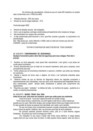 Os números são assustadores. Calcula-se que em cada 200 brasileiros um poderá 
estar contaminado com o VÍRUS da AIDS. 
 Relações Sexuais – 60% dos casos. 
 Através do uso de drogas injetáveis – 27% 
Você pode pegar AIDS: 
 Através de relações sexuais não protegidas, 
 Com o uso de agulhas e seringas contaminadas principalmente entre viciados em drogas. 
 Nas transfusões com sangue não controlado. 
 A mãe contaminada pode transmitir o vírus para filho, durante a gravidez, no nascimento e na 
amamentação. 
Obs.: Não pense que você é diferente. A AIDS, está aí e todo ser humano que não tiver 
CUIDADO , pode ser contaminado. 
“EVITAR O CONTÁGIO DE AIDS É DEVER DE TODO CIDADÃO”. 
88. ASSUNTO: CONVERSANDO DE SEGURANÇA. 
Qualquer funcionário pode e deve falar de segurança para seus colegas. Para isto é 
preciso: 
1- Escolher um local adequado, onde possa falar naturalmente ( sem gritar) e que possa ser 
ouvido pelos funcionários. 
2- Procure demostra-lhes que vai tratar de um assunto importante, tanto para a empresa, como 
principalmente para eles. 
3- Tenha certeza que os funcionários entenderam o assunto e, também, que sentiu seu interesse 
em orientá-los. 
4- Aborde o assunto de forma clara e objetiva, de forma a ser facilmente entendido pelos 
funcionários. 
5- Deixe-os cientes de que as Normas de Segurança devem ser seguidas consciente e 
espontaneamente (sem imposições), mas que você, como responsável pela integridade física de 
seus subordinados, estará sempre alerta, fiscalizando e zelando pelo cumprimento dos 
regulamentos. 
6- Peça-lhes que sejam “soldados” na defesa de todos os membros da equipe, ajudando-os a 
manter um espírito prevencionista. 
89. ASSUNTO: QUERO TIRAR SUA VIDA 
Antes de me usar, acho bom me conhecer, quero que saiba quem sou realmente. 
Você irá se sentir “numa boa” depois de entrar em contato comigo. 
Tenho vários nomes e sobrenomes, sou bem ligada a toda hora e a todo instante por 
aqueles que me usam. Não tenho amigos, pois consigo destruir todos que chegam perto de mim. 
Eu faço questão de deixar as pessoas sem identidade, sem razão e sem sentidos. 
Os que me tomam como companheira possuem coração amargurado, abandonado por 
todos e fracos de espírito. Solitários, eles me procuram para fugir de seus problemas. 
No princípio parecerá possível ficarmos juntos, pois eu e você faremos viagens 
fantásticas. Só preciso que você se entregue por inteiro. 
Vou mergulhar no seu corpo e deixar nele minha marca definitiva. A magia dessas 
viagens fará com que nunca mais me deixe. E então quando menos esperar, serei sua dona e 
 